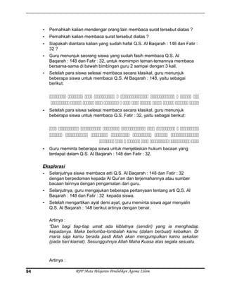- Pernahkah kalian mendengar orang lain membaca surat tersebut diatas ?
- Pernahkah kalian membaca surat tersebut diatas ?
- Siapakah diantara kalian yang sudah hafal Q.S. Al Baqarah : 148 dan Fatir :
32 ?
- Guru menunjuk seorang siswa yang sudah fasih membaca Q.S. Al
Baqarah : 148 dan Fatir : 32, untuk memimpin teman-temannya membaca
bersama-sama di bawah bimbingan guru 2 sampai dengan 3 kali.
- Setelah para siswa selesai membaca secara klasikal, guru menunjuk
beberapa siswa untuk membaca Q.S. Al Baqarah : 148, yaitu sebagai
berikut:
         
            
- Setelah para siswa selesai membaca secara klasikal, guru menunjuk
beberapa siswa untuk membaca Q.S. Fatir : 32, yaitu sebagai berikut:
        
      
       
- Guru meminta beberapa siswa untuk menjelaskan hukum bacaan yang
terdapat dalam Q.S. Al Baqarah : 148 dan Fatir : 32.
Eksplorasi
- Selanjutnya siswa membaca arti Q.S. Al Baqarah : 148 dan Fatir : 32
dengan berpedoman kepada Al Qur’an dan terjemahannya atau sumber
bacaan lainnya dengan pengamatan dari guru.
- Selanjutnya, guru mengajukan beberapa pertanyaan tentang arti Q.S. Al
Baqarah : 148 dan Fatir : 32 kepada siswa.
- Setelah mengartikan ayat demi ayat, guru meminta siswa agar menyalin
Q.S. Al Baqarah : 148 berikut artinya dengan benar.
Artinya :
“Dan bagi tiap-tiap umat ada kiblatnya (sendiri) yang ia menghadap
kepadanya. Maka berlomba-lombalah kamu (dalam berbuat) kebaikan. Di
mana saja kamu berada pasti Allah akan mengumpulkan kamu sekalian
(pada hari kiamat). Sesungguhnya Allah Maha Kuasa atas segala sesuatu.
Artinya :
RPP Mata Pelajaran Pendidikan Agama ISlam94
 