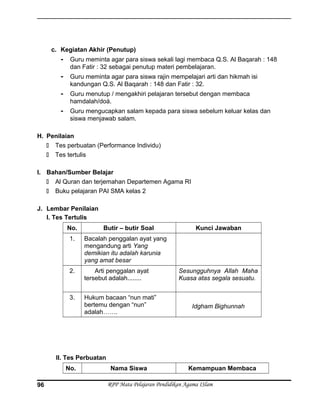 c. Kegiatan Akhir (Penutup)
- Guru meminta agar para siswa sekali lagi membaca Q.S. Al Baqarah : 148
dan Fatir : 32 sebagai penutup materi pembelajaran.
- Guru meminta agar para siswa rajin mempelajari arti dan hikmah isi
kandungan Q.S. Al Baqarah : 148 dan Fatir : 32.
- Guru menutup / mengakhiri pelajaran tersebut dengan membaca
hamdalah/doá.
- Guru mengucapkan salam kepada para siswa sebelum keluar kelas dan
siswa menjawab salam.
H. Penilaian
 Tes perbuatan (Performance Individu)
 Tes tertulis
I. Bahan/Sumber Belajar
 Al Quran dan terjemahan Departemen Agama RI
 Buku pelajaran PAI SMA kelas 2
J. Lembar Penilaian
I. Tes Tertulis
No. Butir – butir Soal Kunci Jawaban
1. Bacalah penggalan ayat yang
mengandung arti Yang
demikian itu adalah karunia
yang amat besar
2. Arti penggalan ayat
tersebut adalah........
Sesungguhnya Allah Maha
Kuasa atas segala sesuatu.
3. Hukum bacaan “nun mati”
bertemu dengan “nun”
adalah…….
Idgham Bighunnah
II. Tes Perbuatan
No. Nama Siswa Kemampuan Membaca
RPP Mata Pelajaran Pendidikan Agama ISlam96
 