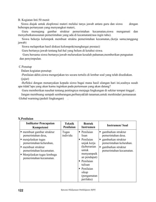 Rencana Pelaksanaan Pembelajaran (RPP)122
B. Kegiatan Inti:50 menit
Siswa diajak untuk eksplorasi materi melalui tanya jawab antara guru dan siswa dengan
beberapa pertanyaan yang menyangkut materi,
Guru memajang gambar struktur pemerintahan kecamatan,siswa mengamati dan
menyebutkansusunan pemerintahan yang ada di kecamatan(rasa ingin tahu).
Siswa bekerja kelompok membuat struktu pemerintahan kecamatan,.(kerja sama,tanggung
jawab)
Siswa melaporkan hasil diskusi kelompok(menghargai prestasi)
Guru bertanya jawab tentang hal-hal yang belum di ketahui siswa.
Guru bersama siswa bertanya jawab meluruskan kesalah pahaman,memberikan penguatan
dan penyimpulan.
C.Penutup
Dalam kegiatan penutup:
-Penilaian akhir,siswa mengerjakan tes secara tertulis di lembar soal yang telah disediakan.
(jujur)
-Refleksi dengan menanyakan kepada siswa bagai mana hasil ulangan hari ini,soalnya susah
apa tidak?apa yang akan kamu inginkan pada pertemuan yang akan datang?
Guru memberikan nasehat tentang pentingnya menjaga lingkungan di sekitar tempat tinggal .
Jangan membuang sampah sembarangan,perbanyaklah tanaman,untuk menhindari pemanasan
Global warming.(peduli lingkungan) .
X.Penilaian
Indikator Pencapaian
Kompetensi
Teknik
Penilaian
Bentuk
Instrumen
Instrumen/ Soal
 membuat gambar struktur
pemerintahan desa,
 menjelaskan tugas
pemerintahan kelurahan,
 membuat struktur
pemerintahan kecamatan.
 Menjelaskan tugas lembaga
pemerintahan kecamatan.
Tugas
individu
 Penilaian
lisan
 Penilaian
unjuk kerja
(keberanian
untuk
menyampaik
an pendapat)
 Penilaian
tulisan
 Penilaian
sikap
(pengamatan
perilaku)
 gambarkan struktur
pemerintahan desa.
 gambarkan struktur
pemerintahan kelurahan.
 gambarkan struktur
pemerintahan kecamatan.
 