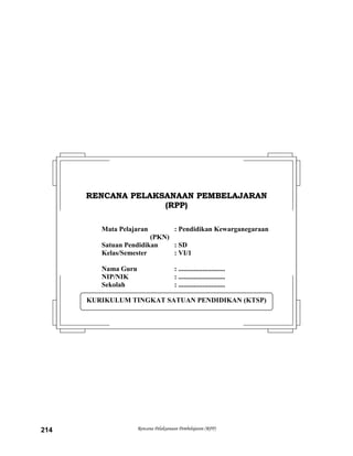Rencana Pelaksanaan Pembelajaran (RPP)214
KURIKULUM TINGKAT SATUAN PENDIDIKAN (KTSP)
RREENNCCAANNAA PPEELLAAKKSSAANNAAAANN PPEEMMBBEELLAAJJAARRAANN
((RRPPPP))
Mata Pelajaran : Pendidikan Kewarganegaraan
(PKN)
Satuan Pendidikan : SD
Kelas/Semester : VI/1
Nama Guru : ...........................
NIP/NIK : ...........................
Sekolah : ...........................
 