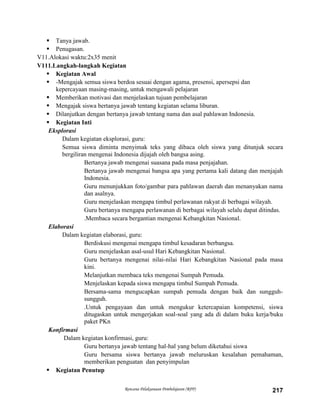 Rencana Pelaksanaan Pembelajaran (RPP) 217
 Tanya jawab.
 Penugasan.
V11.Alokasi waktu:2x35 menit
V111.Langkah-langkah Kegiatan
 Kegiatan Awal
 -Mengajak semua siswa berdoa sesuai dengan agama, presensi, apersepsi dan
kepercayaan masing-masing, untuk mengawali pelajaran
 Memberikan motivasi dan menjelaskan tujuan pembelajaran
 Mengajak siswa bertanya jawab tentang kegiatan selama liburan.
 Dilanjutkan dengan bertanya jawab tentang nama dan asal pahlawan Indonesia.
 Kegiatan Inti
Eksplorasi
Dalam kegiatan eksplorasi, guru:
Semua siswa diminta menyimak teks yang dibaca oleh siswa yang ditunjuk secara
bergiliran mengenai Indonesia dijajah oleh bangsa asing.
Bertanya jawab mengenai suasana pada masa penjajahan.
Bertanya jawab mengenai bangsa apa yang pertama kali datang dan menjajah
Indonesia.
Guru menunjukkan foto/gambar para pahlawan daerah dan menanyakan nama
dan asalnya.
Guru menjelaskan mengapa timbul perlawanan rakyat di berbagai wilayah.
Guru bertanya mengapa perlawanan di berbagai wilayah selalu dapat ditindas.
.Membaca secara bergantian mengenai Kebangkitan Nasional.
Elaborasi
Dalam kegiatan elaborasi, guru:
Berdiskusi mengenai mengapa timbul kesadaran berbangsa.
Guru menjelaskan asal-usul Hari Kebangkitan Nasional.
Guru bertanya mengenai nilai-nilai Hari Kebangkitan Nasional pada masa
kini.
Melanjutkan membaca teks mengenai Sumpah Pemuda.
Menjelaskan kepada siswa mengapa timbul Sumpah Pemuda.
Bersama-sama mengucapkan sumpah pemuda dengan baik dan sungguh-
sungguh.
.Untuk pengayaan dan untuk mengukur ketercapaian kompetensi, siswa
ditugaskan untuk mengerjakan soal-soal yang ada di dalam buku kerja/buku
paket PKn
Konfirmasi
Dalam kegiatan konfirmasi, guru:
Guru bertanya jawab tentang hal-hal yang belum diketahui siswa
Guru bersama siswa bertanya jawab meluruskan kesalahan pemahaman,
memberikan penguatan dan penyimpulan
 Kegiatan Penutup
 