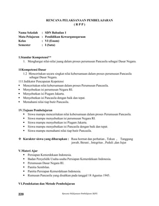 Rencana Pelaksanaan Pembelajaran (RPP)220
RENCANA PELAKSANAAN PEMBELAJARAN
( R P P )
Nama Sekolah : SDN Babadan 1
Mata Pelajaran : Pendidikan Kewarganegaraan
Kelas : VI (Enam)
Semester : I (Satu)
1.Standar Kompetensi**
1. Menghargai nilai-nilai juang dalam proses perumusan Pancasila sebagai Dasar Negara.
11Kompetensi Dasar
1.2 Menceritakan secara singkat nilai kebersamaan dalam proses perumusan Pancasila
sebagai Dasar Negara.
111.Indikator Pencapaian Kopetensi
 Menceritakan nilai kebersamaan dalam proses Perumusan Pancasila.
 Menyebutkan isi perumusan Negara RI.
 Menyebutkan isi Piagam Jakarta.
 Menyebutkan isi Pancasila dengan baik dan tepat.
 Memahami nilai tiap butir Pancasila.
1V.Tujuan Pembelajaran
 Siswa mampu menceritakan nilai kebersamaan dalam proses Perumusan Pancasila.
 Siswa mampu menyebutkan isi perumusan Negara RI.
 Siswa mampu menyebutkan isi Piagam Jakarta.
 Siswa mampu menyebutkan isi Pancasila dengan baik dan tepat.
 Siswa mampu memahami nilai tiap butir Pancasila.
 Karakter siswa yang diharapkan : Rasa hormat dan perhatian , Tekun , Tanggung
jawab, Berani , Integritas , Peduli ,dan Jujur
V.Materi Ajar
 Persiapan Kemerdekaan Indonesia.
 Badan Penyelidik Usaha-usaha Persiapan Kemerdekaan Indonesia.
 Perumusan Dasar Negara RI.
 Panitia Sembilan.
 Panitia Persiapan Kemerdekaan Indonesia.
 Rumusan Pancasila yang disahkan pada tanggal 18 Agustus 1945.
V1.Pendekatan dan Metode Pembelajaran
 