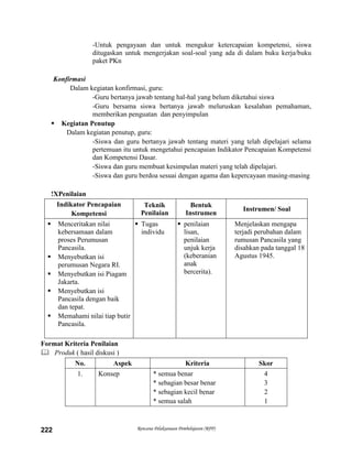 Rencana Pelaksanaan Pembelajaran (RPP)222
-Untuk pengayaan dan untuk mengukur ketercapaian kompetensi, siswa
ditugaskan untuk mengerjakan soal-soal yang ada di dalam buku kerja/buku
paket PKn
Konfirmasi
Dalam kegiatan konfirmasi, guru:
-Guru bertanya jawab tentang hal-hal yang belum diketahui siswa
-Guru bersama siswa bertanya jawab meluruskan kesalahan pemahaman,
memberikan penguatan dan penyimpulan
 Kegiatan Penutup
Dalam kegiatan penutup, guru:
-Siswa dan guru bertanya jawab tentang materi yang telah dipelajari selama
pertemuan itu untuk mengetahui pencapaian Indikator Pencapaian Kompetensi
dan Kompetensi Dasar.
-Siswa dan guru membuat kesimpulan materi yang telah dipelajari.
-Siswa dan guru berdoa sesuai dengan agama dan kepercayaan masing-masing
!XPenilaian
Indikator Pencapaian
Kompetensi
Teknik
Penilaian
Bentuk
Instrumen
Instrumen/ Soal
 Menceritakan nilai
kebersamaan dalam
proses Perumusan
Pancasila.
 Menyebutkan isi
perumusan Negara RI.
 Menyebutkan isi Piagam
Jakarta.
 Menyebutkan isi
Pancasila dengan baik
dan tepat.
 Memahami nilai tiap butir
Pancasila.
 Tugas
individu
 penilaian
lisan,
penilaian
unjuk kerja
(keberanian
anak
bercerita).
Menjelaskan mengapa
terjadi perubahan dalam
rumusan Pancasila yang
disahkan pada tanggal 18
Agustus 1945.
Format Kriteria Penilaian
 Produk ( hasil diskusi )
No. Aspek Kriteria Skor
1. Konsep * semua benar
* sebagian besar benar
* sebagian kecil benar
* semua salah
4
3
2
1
 