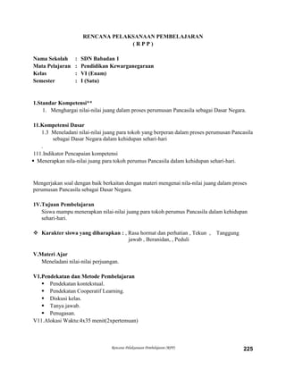 Rencana Pelaksanaan Pembelajaran (RPP) 225
RENCANA PELAKSANAAN PEMBELAJARAN
( R P P )
Nama Sekolah : SDN Babadan 1
Mata Pelajaran : Pendidikan Kewarganegaraan
Kelas : VI (Enam)
Semester : I (Satu)
1.Standar Kompetensi**
1. Menghargai nilai-nilai juang dalam proses perumusan Pancasila sebagai Dasar Negara.
11.Kompetensi Dasar
1.3 Meneladani nilai-nilai juang para tokoh yang berperan dalam proses perumusan Pancasila
sebagai Dasar Negara dalam kehidupan sehari-hari
.
111.Indikator Pencapaian kompetensi
 Menerapkan nila-nilai juang para tokoh perumus Pancasila dalam kehidupan seharí-hari.
Mengerjakan soal dengan baik berkaitan dengan materi mengenai nila-nilai juang dalam proses
perumusan Pancasila sebagai Dasar Negara.
1V.Tujuan Pembelajaran
Siswa mampu menerapkan nilai-nilai juang para tokoh perumus Pancasila dalam kehidupan
sehari-hari.
 Karakter siswa yang diharapkan : , Rasa hormat dan perhatian , Tekun , Tanggung
jawab , Beranidan, , Peduli
V.Materi Ajar
Meneladani nilai-nilai perjuangan.
V1.Pendekatan dan Metode Pembelajaran
 Pendekatan kontekstual.
 Pendekatan Cooperatif Learning.
 Diskusi kelas.
 Tanya jawab.
 Penugasan.
V11.Alokasi Waktu:4x35 menit(2xpertemuan)
 