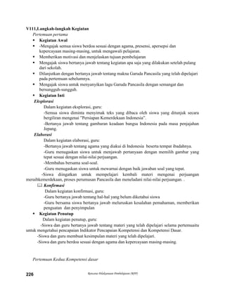 Rencana Pelaksanaan Pembelajaran (RPP)226
V111,Langkah-langkah Kegiatan
Pertemuan pertama
 Kegiatan Awal
 -Mengajak semua siswa berdoa sesuai dengan agama, presensi, apersepsi dan
kepercayaan masing-masing, untuk mengawali pelajaran.
 Memberikan motivasi dan menjelaskan tujuan pembelajaran
 Mengajak siswa bertanya jawab tentang kegiatan apa saja yang dilakukan setelah pulang
dari sekolah.
 Dilanjutkan dengan bertanya jawab tentang makna Garuda Pancasila yang telah dipelajari
pada pertemuan sebelumnya.
 Mengajak siswa untuk menyanyikan lagu Garuda Pancasila dengan semangat dan
bersungguh-sungguh.
 Kegiatan Inti
Eksplorasi
Dalam kegiatan eksplorasi, guru:
-Semua siswa diminta menyimak teks yang dibaca oleh siswa yang ditunjuk secara
bergiliran mengenai ”Persiapan Kemerdekaan Indonesia”.
-Bertanya jawab tentang gambaran keadaan bangsa Indonesia pada masa penjajahan
Jepang.
Elaborasi
Dalam kegiatan elaborasi, guru:
-Bertanya jawab tentang agama yang diakui di Indonesia beserta tempat ibadahnya.
-Guru menugaskan siswa untuk menjawab pertanyaan dengan memilih gambar yang
tepat sesuai dengan nilai-nilai perjuangan.
-Membahas bersama soal-soal.
-Guru menugaskan siswa untuk mewarnai dengan baik jawaban soal yang tepat.
-Siswa diingatkan untuk mempelajari kembali materi mengenai perjuangan
meraihkemerdekaan, proses perumusan Pancasila dan meneladani nilai-nilai perjuangan. .
 Konfirmasi
Dalam kegiatan konfirmasi, guru:
-Guru bertanya jawab tentang hal-hal yang belum diketahui siswa
-Guru bersama siswa bertanya jawab meluruskan kesalahan pemahaman, memberikan
penguatan dan penyimpulan
 Kegiatan Penutup
Dalam kegiatan penutup, guru:
-Siswa dan guru bertanya jawab tentang materi yang telah dipelajari selama pertemuaitu
untuk mengetahui pencapaian Indikator Pencapaian Kompetensi dan Kompetensi Dasar.
-Siswa dan guru membuat kesimpulan materi yang telah dipelajari.
-Siswa dan guru berdoa sesuai dengan agama dan kepercayaan masing-masing.
Pertemuan Kedua:Kompetensi dasar
 