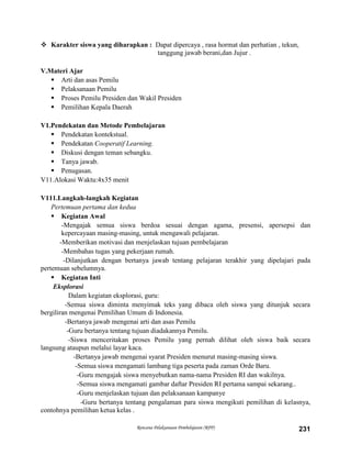 Rencana Pelaksanaan Pembelajaran (RPP) 231
 Karakter siswa yang diharapkan : Dapat dipercaya , rasa hormat dan perhatian , tekun,
tanggung jawab berani,dan Jujur .
V.Materi Ajar
 Arti dan asas Pemilu
 Pelaksanaan Pemilu
 Proses Pemilu Presiden dan Wakil Presiden
 Pemilihan Kepala Daerah
V1.Pendekatan dan Metode Pembelajaran
 Pendekatan kontekstual.
 Pendekatan Cooperatif Learning.
 Diskusi dengan teman sebangku.
 Tanya jawab.
 Penugasan.
V11.Alokasi Waktu:4x35 menit
V111.Langkah-langkah Kegiatan
Pertemuan pertama dan kedua
 Kegiatan Awal
-Mengajak semua siswa berdoa sesuai dengan agama, presensi, apersepsi dan
kepercayaan masing-masing, untuk mengawali pelajaran.
-Memberikan motivasi dan menjelaskan tujuan pembelajaran
-Membahas tugas yang pekerjaan rumah.
-Dilanjutkan dengan bertanya jawab tentang pelajaran terakhir yang dipelajari pada
pertemuan sebelumnya.
 Kegiatan Inti
Eksplorasi
Dalam kegiatan eksplorasi, guru:
-Semua siswa diminta menyimak teks yang dibaca oleh siswa yang ditunjuk secara
bergiliran mengenai Pemilihan Umum di Indonesia.
-Bertanya jawab mengenai arti dan asas Pemilu
-Guru bertanya tentang tujuan diadakannya Pemilu.
-Siswa menceritakan proses Pemilu yang pernah dilihat oleh siswa baik secara
langsung ataupun melalui layar kaca.
-Bertanya jawab mengenai syarat Presiden menurut masing-masing siswa.
-Semua siswa mengamati lambang tiga peserta pada zaman Orde Baru.
-Guru mengajak siswa menyebutkan nama-nama Presiden RI dan wakilnya.
-Semua siswa mengamati gambar daftar Presiden RI pertama sampai sekarang..
-Guru menjelaskan tujuan dan pelaksanaan kampanye
-Guru bertanya tentang pengalaman para siswa mengikuti pemilihan di kelasnya,
contohnya pemilihan ketua kelas .
 