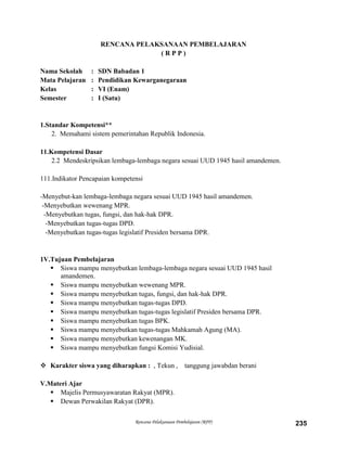 Rencana Pelaksanaan Pembelajaran (RPP) 235
RENCANA PELAKSANAAN PEMBELAJARAN
( R P P )
Nama Sekolah : SDN Babadan 1
Mata Pelajaran : Pendidikan Kewarganegaraan
Kelas : VI (Enam)
Semester : I (Satu)
1.Standar Kompetensi**
2. Memahami sistem pemerintahan Republik Indonesia.
11.Kompetensi Dasar
2.2 Mendeskripsikan lembaga-lembaga negara sesuai UUD 1945 hasil amandemen.
111.Indikator Pencapaian kompetensi
-Menyebut-kan lembaga-lembaga negara sesuai UUD 1945 hasil amandemen.
-Menyebutkan wewenang MPR.
-Menyebutkan tugas, fungsi, dan hak-hak DPR.
-Menyebutkan tugas-tugas DPD.
-Menyebutkan tugas-tugas legislatif Presiden bersama DPR.
1V.Tujuan Pembelajaran
 Siswa mampu menyebutkan lembaga-lembaga negara sesuai UUD 1945 hasil
amandemen.
 Siswa mampu menyebutkan wewenang MPR.
 Siswa mampu menyebutkan tugas, fungsi, dan hak-hak DPR.
 Siswa mampu menyebutkan tugas-tugas DPD.
 Siswa mampu menyebutkan tugas-tugas legislatif Presiden bersama DPR.
 Siswa mampu menyebutkan tugas BPK.
 Siswa mampu menyebutkan tugas-tugas Mahkamah Agung (MA).
 Siswa mampu menyebutkan kewenangan MK.
 Siswa mampu menyebutkan fungsi Komisi Yudisial.
 Karakter siswa yang diharapkan : , Tekun , tanggung jawabdan berani
V.Materi Ajar
 Majelis Permusyawaratan Rakyat (MPR).
 Dewan Perwakilan Rakyat (DPR).
 