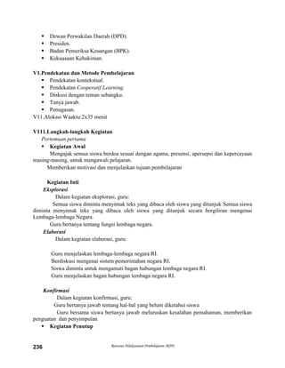 Rencana Pelaksanaan Pembelajaran (RPP)236
 Dewan Perwakilan Daerah (DPD).
 Presiden.
 Badan Pemeriksa Keuangan (BPK).
 Kekuasaan Kehakiman.
V1.Pendekatan dan Metode Pembelajaran
 Pendekatan kontekstual.
 Pendekatan Cooperatif Learning.
 Diskusi dengan teman sebangku.
 Tanya jawab.
 Penugasan.
V11.Alokasi Waaktu:2x35 menit
V111.Langkah-langkah Kegiatan
Pertemuan pertama
 Kegiatan Awal
Mengajak semua siswa berdoa sesuai dengan agama, presensi, apersepsi dan kepercayaan
masing-masing, untuk mengawali pelajaran.
Memberikan motivasi dan menjelaskan tujuan pembelajaran
Kegiatan Inti
Eksplorasi
Dalam kegiatan eksplorasi, guru:
Semua siswa diminta menyimak teks yang dibaca oleh siswa yang ditunjuk Semua siswa
diminta menyimak teks yang dibaca oleh siswa yang ditunjuk secara bergiliran mengenai
Lembaga-lembaga Negara.
Guru bertanya tentang fungsi lembaga negara.
Elaborasi
Dalam kegiatan elaborasi, guru:
Guru menjelaskan lembaga-lembaga negara RI.
Berdiskusi mengenai sistem pemerintahan negara RI.
Siswa diminta untuk mengamati bagan hubungan lembaga negara RI.
Guru menjelaskan bagan hubungan lembaga negara RI.
Konfirmasi
Dalam kegiatan konfirmasi, guru:
Guru bertanya jawab tentang hal-hal yang belum diketahui siswa
Guru bersama siswa bertanya jawab meluruskan kesalahan pemahaman, memberikan
penguatan dan penyimpulan
 Kegiatan Penutup
 