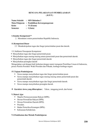 Rencana Pelaksanaan Pembelajaran (RPP) 239
RENCANA PELAKSANAAN PEMBELAJARAN
( R P P )
Nama Sekolah : SDN Babadan 1
Mata Pelajaran : Pendidikan Kewarganegaraan
Kelas : VI (Enam)
Semester : I (Satu)
1.Standar Kompetensi**
2. Memahami sistem pemerintahan Republik Indonesia.
11.Kompetensi Dasar
2.3 Mendeskripsikan tugas dan fungsi pemerintahan pusat dan daerah.
111.Indikator Pencapaian Kompetensi
 Menyebutkan tugas dan fungsi pemerintah pusat.
 Menyebutkan tugas masing-masing antara pemerintah pusat dan pemerintah daerah.
 Menyebutkan tugas dan fungsi pemerintah daerah.
 Menyebutkan perangkat daerah
Mengerjakan soal dengan baik berkaitan dengan materi mengenai Pemilihan Umum di Indonesia,
proses Pemilu Presiden/ Wakil Presiden dan Pilkada, lembaga-lembaga negara
1V.Tujuan Pembelajaran
 Siswa mampu menyebutkan tugas dan fungsi pemerintahan pusat.
 Siswa mampu menyebutkan tugas masing-masing antara pemerintah pusat dan
pemerintah daerah.
 Siswa mampu menyebutkan tugas dan fungsi pemerintah daerah.
 Siswa mampu menyebutkan perangkat daerah.
 Karakter siswa yang diharapkan : Tekun , tanggung jawab ,dan berani
V.Materi Ajar
 Majelis Permusyawaratan Rakyat (MPR).
 Dewan Perwakilan Rakyat (DPR).
 Dewan Perwakilan Daerah (DPD).
 Presiden.
 Badan Pemeriksa Keuangan (BPK).
 Kekuasaan Kehakiman.
V1.Pendekatan dan Metode Pembelajaran
 