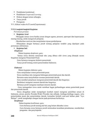 Rencana Pelaksanaan Pembelajaran (RPP)240
 Pendekatan kontekstual.
 Pendekatan Cooperatif Learning.
 Diskusi dengan teman sebangku.
 Tanya jawab.
 Penugasan.
V11.Alokasi waktu:4x35 menit(2xpertemuan)
V111.Langkah-langkah Kegiatan
Pertemuan pertama
 Kegiatan Awal
-Mengajak semua siswa berdoa sesuai dengan agama, presensi, apersepsi dan kepercayaan
masing-masing, untuk mengawali pelajaran.
-Memberikan motivasi dan menjelaskan tujuan pembelajaran
-Dilanjutkan dengan bertanya jawab tentang pelajaran terakhir yang dipelajari pada
pertemuan sebelumnya.
 Kegiatan Inti
Eksplorasi
Dalam kegiatan eksplorasi, guru:
Semua siswa diminta menyimak teks yang dibaca oleh siswa yang ditunjuk secara
bergiliran mengenai Pemerintah Pusat.
Guru bertanya mengenai defenisi pemerintah.
Tanya jawab tentang sistem pemerintahan Indonesia.
Elaborasi
Dalam kegiatan elaborasi, guru:
Guru menjelaskan sistem pemerintah pusat.
Siswa membaca teks mengenai hubungan pemerintah pusat dan daerah.
Bersama-sama menyebutkan susunan pemerintah daerah.
Guru memberi penjelasan mengenai pemerintah daerah dan fungsinya.
Berdiskusi mengenai otonomi daerah dan fungsinya
Bertanya jawab mengenai manfaaat otonomi daerah.
Guru menugaskan siswa untuk membuat bagan perbandingan antara pemerintah pusat
dan pemerintah daerah.
Siswa diingatkan untuk mempelajari kembali materi mengenai pemilihan umum di
Indonesia, proses pemilu Presiden/Wakil Presiden dan pilkada, lembaga-lembaga negara, serta
pemerintahan pusat dan pemerintahan daerah, kemudian berlatih soal-soal latihan pada ”Ayo
Belajar”, untuk menghadapi ulangan harian pada pertemuan berikutnya.
Konfirmasi
Dalam kegiatan konfirmasi, guru:
Guru bertanya jawab tentang hal-hal yang belum diketahui siswa
Guru bersama siswa bertanya jawab meluruskan kesalahan pemahaman, memberikan
penguatan dan penyimpulan
 
