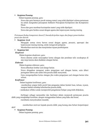 Rencana Pelaksanaan Pembelajaran (RPP) 241
 Kegiatan Penutup
Dalam kegiatan penutup, guru:
Siswa dan guru bertanya jawab tentang materi yang telah dipelajari selama pertemuan
itu untuk mengetahui pencapaian Indikator Pencapaian Kompetensi dan Kompetensi
Dasar.
Siswa dan guru membuat kesimpulan materi yang telah dipelajari.
Siswa dan guru berdoa sesuai dengan agama dan kepercayaan masing-masing.
Pertemuan Kedua:kompetensi dasar(2.3mendeskripsikan tugas dan fungsi pemerintahan
pusat dan daerah.
 Kegiatan Awal
Mengajak semua siswa bersoa sesuai dengan agama, presensi, apersepsi dan
kepercayaan masing-masing, untuk mengawali pelajaran.
Memberikan motivasi dan menjelaskan tujuan pembelajaran
 Kegiatan Inti
Eksplorasi
Dalam kegiatan eksplorasi, guru:
Siswa diminta untuk menyiapkan kertas ulangan dan peralatan tulis secukupnya di
atas meja karena akan diadakan ulangan harian.
Elaborasi
Dalam kegiatan elaborasi, guru:
Siswa diberikan lembar soal ulangn harian.
Siswa diingatkan mengenai waktu pengerjaan soal ulangan harian, serta diberi
peringatan bahwa ada sanksi bila peserta didik menyontek.
Guru mengumpulkan kertas ulangan jika waktu pengerjaan soal ulangan harian telas
selesai.
Konfirmasi
Dalam kegiatan konfirmasi, guru:
-memberikan umpan balik positif dan penguatan dalam bentuk lisan, tulisan, isyarat,
maupun hadiah terhadap keberhasilan peserta didik,
- melakukan refleksi untuk memperoleh pengalaman belajar yang telah dilakukan,
-berfungsi sebagai narasumber dan fasilitator dalam menjawab pertanyaan peserta
didik yang menghadapi kesulitan, dengan menggunakan bahasa yang baku dan benar;
-membantu menyelesaikan masalah;
-memberikan motivasi kepada peserta didik yang kurang atau belum berpartisipasi
aktif.
 Kegiatan Penutup
Dalam kegiatan penutup, guru:
 
