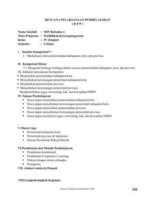 Rencana Pelaksanaan Pembelajaran (RPP) 125
RENCANA PELAKSANAAN PEMBELAJARAN
( R P P )
Nama Sekolah : SDN Babadan 1.
Mata Pelajaran : Pendidikan Kewarganegaraan
Kelas : IV (Empat)
Semester : I (Satu)
I. Standar Kompetensi**
2. Memahami sistem pemerintahan kabupaten, kota, dan provinsi.
II. Kompetensi Dasar
2.1 Mengenal lembaga-lembaga dalam susunan pemerintahan kabupaten, kota, dan provinsi.
III. Indikator pencapaian Kompetensi
 Menjelaskan pemerintahan kabupaten/kota.
 Menyebutkan kewenangan pemerintah kabupaten/kota.
 Menjelaskan pemerintahan provinsi.
 Menyebutkan kewenangan pemerintah provinsi.
Mendeskrifsikan tugas, wewenang, hak, dan kewajiban DPRD.
IV.Tujuan Pembelajaran
 Siswa dapat menjelaskan pemerintahan kabupaten/kota.
 Siswa dapat menyebutkan kewenangan pemerintah kabupaten/kota.
 Siswa dapat menjelaskan pemerintahan provinsi.
 Siswa dapat menyebutkan kewenangan pemerintah provinsi.
 Siswa dapat memahami tugas, wewenang, hak, dan kewajiban DPRD.
,
V.Materi Ajar
 Pemerintah kabupaten/kota.
 Pemerintah provinsi di Indonesia.
 Dewan Perwakilan Rakyat Daerah.
VI.Pendekatan dan Metode Pembelajaran
 Pendekatan kontekstual.
 Pendekatan Cooperative Learning.
 Diskusi dengan teman sebangku.
 Penugasan.
VII. Alokasi waktu:4x35menit
VIII.Langkah-langkah Kegiatan
 