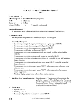 Rencana Pelaksanaan Pembelajaran (RPP)248
RENCANA PELAKSANAAN PEMBELAJARAN
( R P P )
Nama Sekolah : ..................................
Mata Pelajaran : Pendidikan Kewarganegaraan
Kelas : VI (Enam)
Semester : II (Dua)
Alokasi Waktu : 4 x 35 menit (2 pertemuan).
Standar Kompetensi**
3. Memahami peran Indonesia dalam lingkungan negara-negara di Asia Tenggara.
Kompetensi Dasar
3.1 Menjelaskan pengertian kerja sama negara-negara Asia Tenggara.
A. Tujuan Pembelajaran
 Siswa mampu menyebutkan pengertian kerja sama negara-negara ASEAN.
 Siswa mampu menyebutkan nama para tokoh pendiri ASEAN.
 Siswa mampu menyebutkan negara-negara anggota ASEAN.
 Siswa mampu menjelaskan arti lambang ASEAN.
 Siswa mampu menyebutkan nama para tokoh yang pernah menjabat sebagai sekjen
ASEAN.
 Siswa mampu menyebutkan tugas pokok sekretariat nasional ASEAN.
 Siswa mampu menyebutkan langkah-langkah konkret yang telah dicapai ASEAN dalam
bidang ekonomi.
 Siswa mampu menyebutkan contoh bentuk kerja sama ASEAN yang telah tercapai di
bidang ekonomi.
 Siswa mampu menyebutkan upaya-upaya ASEAN dalam mempererat hubungan sosial
satu sama lain.
 Siswa mampu menyebutkan upaya-upaya ASEAN dalam melestarikan kebudayaan
negara anggotanya.
 Membuat kliping dengan teman kelompoknya masing-masing.
 Karakter siswa yang diharapkan : Dapat dipercaya ( Trustworthines), Rasa hormat dan
perhatian ( respect ), Tekun ( diligence ) , Tanggung
jawab ( responsibility ) Berani ( courage ), Integritas (
integrity ), Peduli ( caring ), Jujur ( fairnes ) dan
Kewarganegaraan ( citizenship )
B. Materi Ajar
 Sejarah ASEAN
 Lambang ASEAN
 Tujuan pokok pembentukan dan prinsip utama ASEAN
 