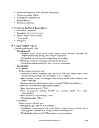Rencana Pelaksanaan Pembelajaran (RPP) 249
 Dasar-dasar verja sama untuk mencapai tujuan pokok
 Struktur sekretariat ASEAN
 Bidang politik dan keamanan
 Bidang ekonomi
 Bidang sosial budaya
C. Pendekatan dan Metode Pembelajaran
 Pendekatan kontekstual.
 Pendekatan Cooperatif Learning.
 Diskusi dengan teman sebangku.
 Tanya jawab.
 Penugasan.
D. Langkah-langkah Kegiatan
Pertemuan pertama dan kedua.
 Kegiatan Awal
Mengajak semua siswa berdoa sesuai dengan agama, presensi, apersepsi dan
kepercayaan masing-masing, untuk mengawali pelajaran.
Memberikan motivasi dan menjelaskan tujuan pembelajaran
Membagikan lembar ujian yang sudah diperiksa dan dinilai.
Membahas sekilas soal-soal ujian pada pertemuan sebelumnya.
 Kegiatan Inti
 Eksplorasi
Dalam kegiatan eksplorasi, guru:
Semua siswa diminta menyimak teks yang dibaca oleh siswa yang ditunjuk secara
bergiliran mengenai kerja sama antarnegara di Asia Tenggara.
Guru menunjukkan peta Asia Tenggara dan meminta semua siswa mengamati letak
negara-negaranya.
Bersama-sama menyebutkan nama-nama negara ASEAN beserta ibu kotanya.
Bersama-sama menyebutkan pemimpin negaranya.
Guru menjelaskan sejarah ASEAN.
Guru menunjukkan lambang ASEAN dan meminta seluruh siswa untuk
mengamatinya.
Guru menjelaskan arti lambang ASEAN.
Membahas struktur ASEAN.
 Elaborasi
Dalam kegiatan elaborasi, guru:
Menggambar peta ASEAN dan lambangnya.
Memberikan contoh-contoh kerja sama ASEAN dalam berbagai bidang seperti
bidang, politik dan keamanan, bidang ekonomi dan bidang sosial.
Mendiskusikan dampak ASEAN bagi negara-negara anggotanya.
 