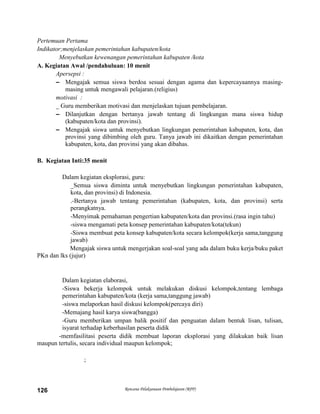 Rencana Pelaksanaan Pembelajaran (RPP)126
Pertemuan Pertama
Indikator;menjelaskan pemerintahan kabupaten/kota
Menyebutkan kewenangan pemerintahan kabupaten /kota
A. Kegiatan Awal /pendahuluan: 10 menit
Apersepsi :
– Mengajak semua siswa berdoa sesuai dengan agama dan kepercayaannya masing-
masing untuk mengawali pelajaran.(religius)
motivasi :
_ Guru memberikan motivasi dan menjelaskan tujuan pembelajaran.
– Dilanjutkan dengan bertanya jawab tentang di lingkungan mana siswa hidup
(kabupaten/kota dan provinsi).
– Mengajak siswa untuk menyebutkan lingkungan pemerintahan kabupaten, kota, dan
provinsi yang dibimbing oleh guru. Tanya jawab ini dikaitkan dengan pemerintahan
kabupaten, kota, dan provinsi yang akan dibahas.
B. Kegiatan Inti:35 menit
Dalam kegiatan eksplorasi, guru:
_Semua siswa diminta untuk menyebutkan lingkungan pemerintahan kabupaten,
kota, dan provinsi) di Indonesia.
.-Bertanya jawab tentang pemerintahan (kabupaten, kota, dan provinsi) serta
perangkatnya.
-Menyimak pemahaman pengertian kabupaten/kota dan provinsi.(rasa ingin tahu)
-siswa mengamati peta konsep pemerintahan kabupaten/kota(tekun)
-Siswa membuat peta konsep kabupaten/kota secara kelompok(kerja sama,tanggung
jawab)
Mengajak siswa untuk mengerjakan soal-soal yang ada dalam buku kerja/buku paket
PKn dan lks (jujur)
Dalam kegiatan elaborasi,
-Siswa bekerja kelompok untuk melakukan diskusi kelompok,tentang lembaga
pemerintahan kabupaten/kota (kerja sama,tanggung jawab)
-siswa melaporkan hasil diskusi kelompok(percaya diri)
-Memajang hasil karya siswa(bangga)
-Guru memberikan umpan balik positif dan penguatan dalam bentuk lisan, tulisan,
isyarat terhadap keberhasilan peserta didik
-memfasilitasi peserta didik membuat laporan eksplorasi yang dilakukan baik lisan
maupun tertulis, secara individual maupun kelompok;
;
 