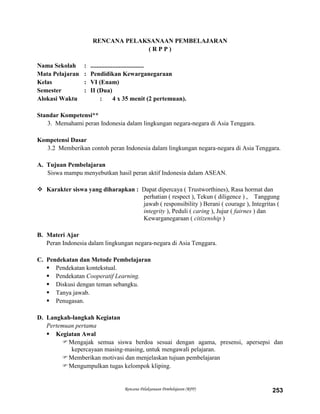 Rencana Pelaksanaan Pembelajaran (RPP) 253
RENCANA PELAKSANAAN PEMBELAJARAN
( R P P )
Nama Sekolah : ..................................
Mata Pelajaran : Pendidikan Kewarganegaraan
Kelas : VI (Enam)
Semester : II (Dua)
Alokasi Waktu : 4 x 35 menit (2 pertemuan).
Standar Kompetensi**
3. Memahami peran Indonesia dalam lingkungan negara-negara di Asia Tenggara.
Kompetensi Dasar
3.2 Memberikan contoh peran Indonesia dalam lingkungan negara-negara di Asia Tenggara.
A. Tujuan Pembelajaran
Siswa mampu menyebutkan hasil peran aktif Indonesia dalam ASEAN.
 Karakter siswa yang diharapkan : Dapat dipercaya ( Trustworthines), Rasa hormat dan
perhatian ( respect ), Tekun ( diligence ) , Tanggung
jawab ( responsibility ) Berani ( courage ), Integritas (
integrity ), Peduli ( caring ), Jujur ( fairnes ) dan
Kewarganegaraan ( citizenship )
B. Materi Ajar
Peran Indonesia dalam lingkungan negara-negara di Asia Tenggara.
C. Pendekatan dan Metode Pembelajaran
 Pendekatan kontekstual.
 Pendekatan Cooperatif Learning.
 Diskusi dengan teman sebangku.
 Tanya jawab.
 Penugasan.
D. Langkah-langkah Kegiatan
Pertemuan pertama
 Kegiatan Awal
Mengajak semua siswa berdoa sesuai dengan agama, presensi, apersepsi dan
kepercayaan masing-masing, untuk mengawali pelajaran.
Memberikan motivasi dan menjelaskan tujuan pembelajaran
Mengumpulkan tugas kelompok kliping.
 