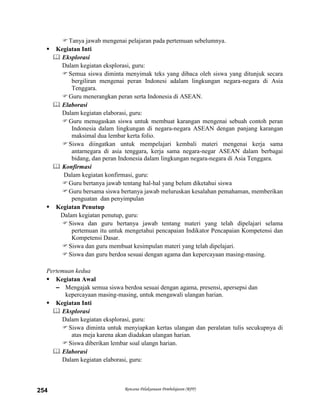 Rencana Pelaksanaan Pembelajaran (RPP)254
Tanya jawab mengenai pelajaran pada pertemuan sebelumnya.
 Kegiatan Inti
 Eksplorasi
Dalam kegiatan eksplorasi, guru:
Semua siswa diminta menyimak teks yang dibaca oleh siswa yang ditunjuk secara
bergiliran mengenai peran Indonesi adalam lingkungan negara-negara di Asia
Tenggara.
Guru menerangkan peran serta Indonesia di ASEAN.
 Elaborasi
Dalam kegiatan elaborasi, guru:
Guru menugaskan siswa untuk membuat karangan mengenai sebuah contoh peran
Indonesia dalam lingkungan di negara-negara ASEAN dengan panjang karangan
maksimal dua lembar kerta folio.
Siswa diingatkan untuk mempelajari kembali materi mengenai kerja sama
antarnegara di asia tenggara, kerja sama negara-negar ASEAN dalam berbagai
bidang, dan peran Indonesia dalam lingkungan negara-negara di Asia Tenggara.
 Konfirmasi
Dalam kegiatan konfirmasi, guru:
Guru bertanya jawab tentang hal-hal yang belum diketahui siswa
Guru bersama siswa bertanya jawab meluruskan kesalahan pemahaman, memberikan
penguatan dan penyimpulan
 Kegiatan Penutup
Dalam kegiatan penutup, guru:
Siswa dan guru bertanya jawab tentang materi yang telah dipelajari selama
pertemuan itu untuk mengetahui pencapaian Indikator Pencapaian Kompetensi dan
Kompetensi Dasar.
Siswa dan guru membuat kesimpulan materi yang telah dipelajari.
Siswa dan guru berdoa sesuai dengan agama dan kepercayaan masing-masing.
Pertemuan kedua
 Kegiatan Awal
– Mengajak semua siswa berdoa sesuai dengan agama, presensi, apersepsi dan
kepercayaan masing-masing, untuk mengawali ulangan harian.
 Kegiatan Inti
 Eksplorasi
Dalam kegiatan eksplorasi, guru:
Siswa diminta untuk menyiapkan kertas ulangan dan peralatan tulis secukupnya di
atas meja karena akan diadakan ulangan harian.
Siswa diberikan lembar soal ulangn harian.
 Elaborasi
Dalam kegiatan elaborasi, guru:
 