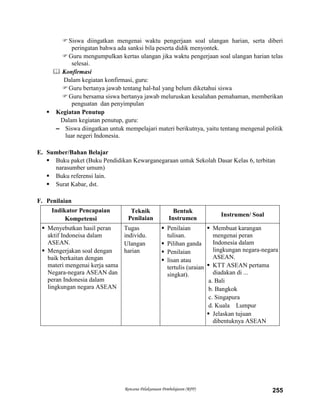 Rencana Pelaksanaan Pembelajaran (RPP) 255
Siswa diingatkan mengenai waktu pengerjaan soal ulangan harian, serta diberi
peringatan bahwa ada sanksi bila peserta didik menyontek.
Guru mengumpulkan kertas ulangan jika waktu pengerjaan soal ulangan harian telas
selesai.
 Konfirmasi
Dalam kegiatan konfirmasi, guru:
Guru bertanya jawab tentang hal-hal yang belum diketahui siswa
Guru bersama siswa bertanya jawab meluruskan kesalahan pemahaman, memberikan
penguatan dan penyimpulan
 Kegiatan Penutup
Dalam kegiatan penutup, guru:
– Siswa diingatkan untuk mempelajari materi berikutnya, yaitu tentang mengenal politik
luar negeri Indonesia.
E. Sumber/Bahan Belajar
 Buku paket (Buku Pendidikan Kewarganegaraan untuk Sekolah Dasar Kelas 6, terbitan
narasumber umum)
 Buku referensi lain.
 Surat Kabar, dst.
F. Penilaian
Indikator Pencapaian
Kompetensi
Teknik
Penilaian
Bentuk
Instrumen
Instrumen/ Soal
 Menyebutkan hasil peran
aktif Indoneisa dalam
ASEAN.
 Mengerjakan soal dengan
baik berkaitan dengan
materi mengenai kerja sama
Negara-negara ASEAN dan
peran Indonesia dalam
lingkungan negara ASEAN
Tugas
individu.
Ulangan
harian
 Penilaian
tulisan.
 Pilihan ganda
 Penilaian
 lisan atau
tertulis (uraian
singkat).
 Membuat karangan
mengenai peran
Indonesia dalam
lingkungan negara-negara
ASEAN.
 KTT ASEAN pertama
diadakan di ...
a. Bali
b. Bangkok
c. Singapura
d. Kuala Lumpur
 Jelaskan tujuan
dibentuknya ASEAN
 