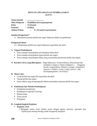 Rencana Pelaksanaan Pembelajaran (RPP)258
RENCANA PELAKSANAAN PEMBELAJARAN
( R P P )
Nama Sekolah : ..................................
Mata Pelajaran : Pendidikan Kewarganegaraan
Kelas : VI (Enam)
Semester : II (Dua)
Alokasi Waktu : 2 x 35 menit (1 pertemuan).
Standar Kompetensi**
4. Memahami peranan politik luar negeri Indonesia dalam era globalisasi.
Kompetensi Dasar
4.1 Menjelaskan politik luar negeri Indonesia yang bebas dan aktif.
A. Tujuan Pembelajaran
 Siswa mampu menyebutkan arti kebijakan bebas-aktif.
 Siswa mampu menyebutkan tujuan politik luar negeri.
 Siswa mampu menyebutkan faktor yang menentukan perumusan politik luar negeri.
 Karakter siswa yang diharapkan : Dapat dipercaya ( Trustworthines), Rasa hormat dan
perhatian ( respect ), Tekun ( diligence ) , Tanggung
jawab ( responsibility ) Berani ( courage ), Integritas (
integrity ), Peduli ( caring ), Jujur ( fairnes ) dan
Kewarganegaraan ( citizenship )
B. Materi Ajar
 Corak politik luar negeri RI yang bebas dan aktif.
 Tujuan politik luar negeri.
 Factor-faktor yang mempengaruhi dalam menentukan rumusan politik luar negeri.
C. Pendekatan dan Metode Pembelajaran
 Pendekatan kontekstual.
 Pendekatan Cooperatif Learning.
 Diskusi kelas.
 Tanya jawab.
 Penugasan.
D. Langkah-langkah Kegiatan.
 Kegiatan Awal
Mengajak semua siswa berdoa sesuai dengan agama, presensi, apersepsi dan
kepercayaan masing-masing, untuk mengawali pelajaran.
 