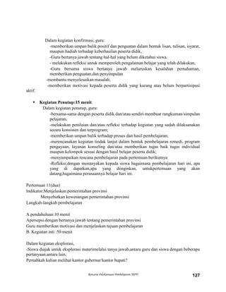 Rencana Pelaksanaan Pembelajaran (RPP) 127
Dalam kegiatan konfirmasi, guru:
-memberikan umpan balik positif dan penguatan dalam bentuk lisan, tulisan, isyarat,
maupun hadiah terhadap keberhasilan peserta didik,
-Guru bertanya jawab tentang hal-hal yang belum diketahui siswa.
- melakukan refleksi untuk memperoleh pengalaman belajar yang telah dilakukan,
-Guru bersama siswa bertanya jawab meluruskan kesalahan pemahaman,
memberikan penguatan,dan penyimpulan
-membantu menyelesaikan masalah;
-memberikan motivasi kepada peserta didik yang kurang atau belum berpartisipasi
aktif.
 Kegiatan Penutup:15 menit
Dalam kegiatan penutup, guru:
-bersama-sama dengan peserta didik dan/atau sendiri membuat rangkuman/simpulan
pelajaran;
-melakukan penilaian dan/atau refleksi terhadap kegiatan yang sudah dilaksanakan
secara konsisten dan terprogram;
-memberikan umpan balik terhadap proses dan hasil pembelajaran;
-merencanakan kegiatan tindak lanjut dalam bentuk pembelajaran remedi, program
pengayaan, layanan konseling dan/atau memberikan tugas baik tugas individual
maupun kelompok sesuai dengan hasil belajar peserta didik;
-menyampaikan rencana pembelajaran pada pertemuan berikutnya
-Refleksi;dengan menanyakan kepada siswa bagaimana pembelajaran hari ini, apa
yang di dapatkan,apa yang diinginkan, untukpertemuan yang akan
datang,bagaimana perasaannya belajar hari ini.
Pertemuan 11(dua)
Indikator;Menjelaskan pemerintahan provinsi
Menyebutkan kewenangan pemerintahan provinsi
Langkah-langkah pembelajaran
A.pendahuluan:10 menit
Apersepsi.dengan bertanya jawab tentang pemerintahan provinsi
Guru memberikan motivasi dan menjelaskan tujuan pembelajaran
B. Kegiatan inti :50 menit
Dalam kegiatan eksplorasi,
-Siswa diajak untuk eksplorasi materimelalui tanya jawab,antara guru dan siswa dengan beberapa
pertanyaan,antara lain;
Pernahkah kalian melihat kantor gubernur/kantor bupati?
 