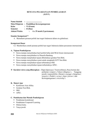 Rencana Pelaksanaan Pembelajaran (RPP)262
RENCANA PELAKSANAAN PEMBELAJARAN
( R P P )
Nama Sekolah : ..................................
Mata Pelajaran : Pendidikan Kewarganegaraan
Kelas : VI (Enam)
Semester : II (Dua)
Alokasi Waktu : 6 x 35 menit (3 pertemuan).
Standar Kompetensi**
4. Memahami peranan politik luar negeri Indonesia dalam era globalisasi.
Kompetensi Dasar
4.2 Memberikan contoh peranan politik luar negeri Indonesia dalam percaturan internasional.
A. Tujuan Pembelajaran
 Siswa mampu menyebutkan hasil politik bebas aktif RI di forum internasional.
 Siswa mampu menyebutkan isi Dasasila Bandung.
 Siswa mampu menjelaskan tujuan dibentuknya gerakan Non Blok.
 Siswa mampu menyebutkan syarat untuk menghadiri KTT Non Blok.
 Siswa mampu menjelaskan tujuan terbentuknya OKI
 Siswa mampu menyebutkan tujuan terbentuknya APEC.
 Karakter siswa yang diharapkan : Dapat dipercaya ( Trustworthines), Rasa hormat dan
perhatian ( respect ), Tekun ( diligence ) , Tanggung
jawab ( responsibility ) Berani ( courage ), Integritas (
integrity ), Peduli ( caring ), Jujur ( fairnes ) dan
Kewarganegaraan ( citizenship )
B. Materi Ajar
 Konferensi Asia Afrika.
 Gerakan Non Blok.
 OKI.
 APEC.
C. Pendekatan dan Metode Pembelajaran
 Pendekatan kontekstual.
 Pendekatan Cooperatif Learning.
 Diskusi kelas.
 Tanya jawab.
 