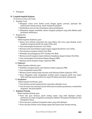 Rencana Pelaksanaan Pembelajaran (RPP) 263
 Penugasan.
D. Langkah-langkah Kegiatan
Pertemuan pertama dan kedua
 Kegiatan Awal
Mengajak semua siswa berdoa sesuai dengan agama, presensi, apersepsi dan
kepercayaan masing-masing, untuk mengawali pelajaran.
Memberikan motivasi dan menjelaskan tujuan pembelajaran
Dilanjutkan dengan membahas sekilas mengenai pelajaran yang telah dibahas pada
pertemuan sebelumnya.
 Kegiatan Inti
 Eksplorasi
Dalam kegiatan eksplorasi, guru:
Semua siswa diminta menyimak teks yang dibaca oleh siswa yang ditunjuk secara
bergiliran mengenai politik luar negeri bebas aktif.
Guru menerangkan Konferensi Asia Afrika.
Bersama-sama menyebutkan negara-negara anggota Konferensi Asia Afrika.
Guru bertanya mengenai defenisi Non Blok
Membahas penyelenggaraan KTT Gerakan Non Blok.
Bertanya jawab mengenai tujuan Indonesia bergabung dengan Gerakan Non Blok.
Guru menerangkan Perserikatan Bangsa-Bangsa (PBB).
Bertanya jawab mengenai fungsi organisasi PBB.
 Elaborasi
Dalam kegiatan elaborasi, guru:
Berdiskusi mengenai peran serta Indonesia dalam organisasi PBB.
Guru menjelaskan tujuan OKI
Bertanya jawab tentang fungsi da peran serta Indonesia dalam organisasi APEC.
Siswa diingatkan untuk mempelajari kembali materi mengenai politik luar negeri
bebas aktif dan peranan politik luar negeri RI dalam percaturan internasional.
 Konfirmasi
Dalam kegiatan konfirmasi, guru:
Guru bertanya jawab tentang hal-hal yang belum diketahui siswa
Guru bersama siswa bertanya jawab meluruskan kesalahan pemahaman, memberikan
penguatan dan penyimpulan
 Kegiatan Penutup
Dalam kegiatan penutup, guru:
Siswa dan guru bertanya jawab tentang materi yang telah dipelajari selama
pertemuan itu untuk mengetahui pencapaian Indikator Pencapaian Kompetensi dan
Kompetensi Dasar.
Siswa dan guru membuat kesimpulan materi yang telah dipelajari.
Siswa dan guru berdoa sesuai dengan agama dan kepercayaan masing-masing.
 
