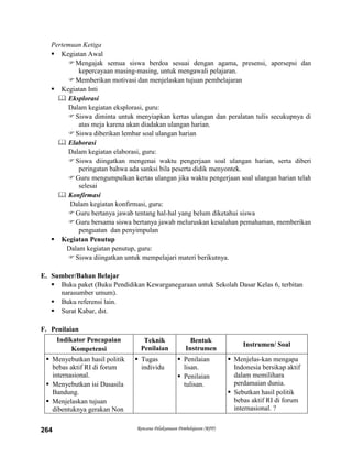Rencana Pelaksanaan Pembelajaran (RPP)264
Pertemuan Ketiga
 Kegiatan Awal
Mengajak semua siswa berdoa sesuai dengan agama, presensi, apersepsi dan
kepercayaan masing-masing, untuk mengawali pelajaran.
Memberikan motivasi dan menjelaskan tujuan pembelajaran
 Kegiatan Inti
 Eksplorasi
Dalam kegiatan eksplorasi, guru:
Siswa diminta untuk menyiapkan kertas ulangan dan peralatan tulis secukupnya di
atas meja karena akan diadakan ulangan harian.
Siswa diberikan lembar soal ulangan harian
 Elaborasi
Dalam kegiatan elaborasi, guru:
Siswa diingatkan mengenai waktu pengerjaan soal ulangan harian, serta diberi
peringatan bahwa ada sanksi bila peserta didik menyontek.
Guru mengumpulkan kertas ulangan jika waktu pengerjaan soal ulangan harian telah
selesai
 Konfirmasi
Dalam kegiatan konfirmasi, guru:
Guru bertanya jawab tentang hal-hal yang belum diketahui siswa
Guru bersama siswa bertanya jawab meluruskan kesalahan pemahaman, memberikan
penguatan dan penyimpulan
 Kegiatan Penutup
Dalam kegiatan penutup, guru:
Siswa diingatkan untuk mempelajari materi berikutnya.
E. Sumber/Bahan Belajar
 Buku paket (Buku Pendidikan Kewarganegaraan untuk Sekolah Dasar Kelas 6, terbitan
narasumber umum).
 Buku referensi lain.
 Surat Kabar, dst.
F. Penilaian
Indikator Pencapaian
Kompetensi
Teknik
Penilaian
Bentuk
Instrumen
Instrumen/ Soal
 Menyebutkan hasil politik
bebas aktif RI di forum
internasional.
 Menyebutkan isi Dasasila
Bandung.
 Menjelaskan tujuan
dibentuknya gerakan Non
 Tugas
individu
 Penilaian
lisan.
 Penilaian
tulisan.
 Menjelas-kan mengapa
Indonesia bersikap aktif
dalam memilihara
perdamaian dunia.
 Sebutkan hasil politik
bebas aktif RI di forum
internasional. ?
 