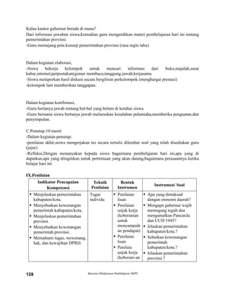 Rencana Pelaksanaan Pembelajaran (RPP)128
Kalau kantor gubernur berada di mana?
Dari informasi jawaban siswa,kemudian guru mengarahkan materi pembelajaran hari ini tentang
pemerintahan provinsi.
-Guru memajang peta konsep pemerintahan provinsi (rasa ingin tahu)
.
Dalam kegiatan elaborasi,
-Siswa bekerja kelompok untuk mencari informasi dari buku,majalah,surat
kabar,internet,perpustakan(gemar membaca,tanggung jawab,kerjasama
-Siswa melaporkan hasil diskusi secara bergiliran perkelompok (menghargai prestasi)
-kelompok lain memberikan tanggapan.
Dalam kegiatan konfirmasi,
-Guru bertanya jawab tentang hal-hal yang belum di ketahui siswa.
-Guru bersama siswa bertanya jawab meluruskan kesalahan pehamaha,memberika penguatan,dan
penyimpulan.
C.Penutup:10 menit
-Dalam kegiatan penutup:
-penilaian akhir,siswa mengerjakan tes secara tertulis dilembar soal yang telah disediakan guru
(jujur)
-Refleksi,Dengan menanyakan kepada siswa bagaimana pembelajaran hari ini,apa yang di
dapatkan,apa yang diinginkan untuk pertemuan yang akan datang,bagaimana perasaannya ketika
belajar hari ini.
IX.Penilaian
Indikator Pencapaian
Kompetensi
Teknik
Penilaian
Bentuk
Instrumen
Instrumen/ Soal
 Menjelaskan pemerintahan
kabupaten/kota.
 Menyebutkan kewenangan
pemerintah kabupaten/kota.
 Menjelaskan pemerintahan
provinsi.
 Menyebutkan kewenangan
pemerintah provinsi.
 Memahami tugas, wewenang,
hak, dan kewajiban DPRD.
Tugas
individu
 Penilaian
lisan
 Penilaian
unjuk kerja
(keberanian
untuk
menyampaik
an pendapat)
 Penilaian
lisan
 Penilaia
unjuk kerja
(keberani-an
 Apa yang dimaksud
dengan otonomi daerah?
 Mengapa gubernur wajib
memegang teguh dan
mengamalkan Pancasila
dan UUD 1945?
 Jelaskan pemerintahan
kabupaten/kota.?
 Sebutkan kewenangan
pemerintah
kabupaten/kota.?
 Jelaskan pemerintahan
provinsi.?
 