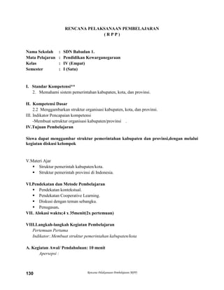 Rencana Pelaksanaan Pembelajaran (RPP)130
RENCANA PELAKSANAAN PEMBELAJARAN
( R P P )
Nama Sekolah : SDN Babadan 1.
Mata Pelajaran : Pendidikan Kewarganegaraan
Kelas : IV (Empat)
Semester : I (Satu)
I. Standar Kompetensi**
2. Memahami sistem pemerintahan kabupaten, kota, dan provinsi.
II. Kompetensi Dasar
2.2 Menggambarkan struktur organisasi kabupaten, kota, dan provinsi.
III. Indikator Pencapaian kompetensi
-Membuat setruktur organisasi kabupaten/provinsi .
IV.Tujuan Pembelajaran
Siswa dapat menggambar struktur pemerintahan kabupaten dan provinsi,dengan melalui
kegiatan diskusi kelompok
V.Materi Ajar
 Struktur pemerintah kabupaten/kota.
 Struktur pemerintah provinsi di Indonesia.
VI.Pendekatan dan Metode Pembelajaran
 Pendekatan kontekstual.
 Pendekatan Cooperative Learning.
 Diskusi dengan teman sebangku.
 Penugasan.
VII. Alokasi waktu;4 x 35menit(2x pertemuan)
VIII.Langkah-langkah Kegiatan Pembelajaran
Pertemuan Pertama
Indikator:.Membuat struktur pemerintahan kabupaten/kota
A. Kegiatan Awal/ Pendahuluan: 10 menit
Apersepsi :
 