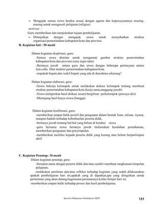Rencana Pelaksanaan Pembelajaran (RPP) 131
– Mengajak semua siswa berdoa sesuai dengan agama dan kepercayaannya masing-
masing untuk mengawali pelajaran.(religius)
motivasi :
Guru memberikan dan menjelaskan tujuan pembelajaran.
– Dilanjutkan dengan mengajak siswa untuk menyebutkan struktur
organisasi/pemerintahan kabupaten/kota dan provinsi.
B. Kegiatan Inti : 50 menit
Dalam kegiatan eksplorasi, guru:
-Semua siswa diminta untuk mengamati gambar struktur pemerintahan
kabupaten/kota dan provinsi.(rasa ingin tahu)
-Bertanya jawab antara guru dan siswa dengan beberapa pertanyaan antara
lain:coba lihat struktur pemerintahan kabupaten/kota.
-siapakah bupati,dan wakil bupati yang ada di daerahmu sekarang?
Dalam kegiatan elaborasi, guru:
-Siswa bekerja kelompok untuk melakukan diskusi kelompok tentang membuat
struktur pemerintahan kabupaten/kota (kerja sama,tanggung jawab)
-Siswa melaporkan hasil diskusi secara bergiliran perkelompok (percaya diri)
-Memajang hasil karya siswa (bangga)
Dalam kegiatan konfirmasi, guru:
-memberikan umpan balik positif dan penguatan dalam bentuk lisan, tulisan, isyarat,
maupun hadiah terhadap keberhasilan peserta didik,
-bertanya jawab tentang hal-hal yang belum di ketahui siswa
-guru bersama siswa bertanya jawab meluruskan kesalahan pemahaman,
memberikan penguatan dan penyimpulan.
-memberikan motifasi kepada peserta didik yang kurang atau belum berpartisipasi
aktif
C. Kegiatan Penutup: 10 menit
Dalam kegiatan penutup, guru:
-bersama-sama dengan peserta didik dan/atau sendiri membuat rangkuman/simpulan
pelajaran;
-melakukan penilaian dan/atau refleksi terhadap kegiatan yang sudah dilaksanakan
apakah pembelajaran hari ini,apakah yang di dapatkan,apa yang diinginkan untuk
pertemuan yang akan datang,bagaimana perasaannya ketika belajar hari ini.
-memberikan umpan balik terhadap proses dan hasil pembelajaran;
 