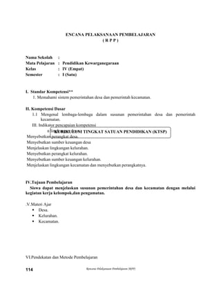Rencana Pelaksanaan Pembelajaran (RPP)114
KURIKULUM TINGKAT SATUAN PENDIDIKAN (KTSP)
ENCANA PELAKSANAAN PEMBELAJARAN
( R P P )
Nama Sekolah :
Mata Pelajaran : Pendidikan Kewarganegaraan
Kelas : IV (Empat)
Semester : I (Satu)
I. Standar Kompetensi**
1. Memahami sistem pemerintahan desa dan pemerintah kecamatan.
II. Kompetensi Dasar
1.1 Mengenal lembaga-lembaga dalam susunan pemerintahan desa dan pemerintah
kecamatan.
III. Indikator pencapaian kompetensi
n lingkungan desa.
Menyebutkan perangkat desa.
Menyebutkan sumber keuangan desa
Menjelaskan lingkungan kelurahan.
Menyebutkan perangkat kelurahan.
Menyebutkan sumber keuangan kelurahan.
Menjelaskan lingkungan kecamatan dan menyebutkan perangkatnya.
IV.Tujuan Pembelajaran
Siswa dapat menjelaskan susunan pemerintahan desa dan kecamatan dengan melalui
kegiatan kerja kelompok,dan pengamatan.
.V.Materi Ajar
 Desa.
 Kelurahan.
 Kecamatan.
VI.Pendekatan dan Metode Pembelajaran
 