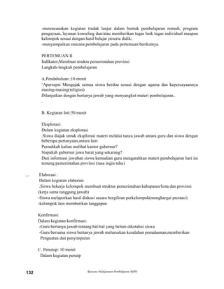 Rencana Pelaksanaan Pembelajaran (RPP)132
-merencanakan kegiatan tindak lanjut dalam bentuk pembelajaran remedi, program
pengayaan, layanan konseling dan/atau memberikan tugas baik tugas individual maupun
kelompok sesuai dengan hasil belajar peserta didik;
-menyampaikan rencana pembelajaran pada pertemuan berikutnya.
PERTEMUAN II
Indikator;Membuat struktu pemerintahan provinsi
Langkah-langkah pembelajaran
A.Pendahuluan :10 menit
„Apersepsi Mengajak semua siswa berdoa sesuai dengan agama dan kepercayaannya
masing-masing(religius)
Dilanjutkan dengan bertanya jawab yang menyangkut materi pembelajaran..
.
B. Kegiatan Inti:50 menit
Eksplorasi:
Dalam kegiatan eksplorasi
.Siswa diajak untuk eksplorasi materi melalui tanya jawab antara guru dan siswa dengan
beberapa pertanyaan,antara lain:
Pernahkah kalian melihat kantor gubernur?
Siapakah gubernur jawa barat yang sekarang?
Dari informasi jawaban siswa kemudian guru mengarahkan materi pembelajaran hari ini
tenteng pemerintahan provinsi (rasa ingin tahu)
, . Elaborasi :
Dalam kegiatan elaborasi
.Siswa bekerja kelompok membuat struktur pemerintahan kabupaten/kota dan provinsi
(kerja sama tanggung jawab)
-Siswa melaporkan hasil diskusi secara bergiliran perkelompok(menghargai prestasi)
-kelompok lain memberikan tanggapan
Konfirmasi:
Dalam kegiatan konfirmasi:
-Guru bertanya jawab tentang hal-hal yang belum diketahui siswa
-Guru bersama siswa bertanya jawab meluruskan kesalahan pemahaman,memberikan
Penguatan dan penyimpulan
C. Penutup: 10 menit
Dalam kegiatan penutp
 