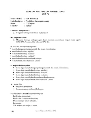 Rencana Pelaksanaan Pembelajaran (RPP)138
RENCANA PELAKSANAAN PEMBELAJARAN
( R P P )
Nama Sekolah : SDN Babadan I
Mata Pelajaran : Pendidikan Kewarganegaraan
Kelas : IV (Empat)
Semester : 2 (Dua)
I. Standar Kompetensi**
3.1 Mengenal sistem pemerintahan tingkat pusat.
II.Kompetensi Dasar
3.1 Mengenal lembaga-lembaga negara dalam susunan pemerintahan tingkat pusat, seperti
MPR, DPR, Presiden, MA, MK, dan BPK, dst.
III.Indikator pencapaian kompetensi
 Menjelaskan pengertian pemerintah dan sistem pemerintahan
 Menjelaskan lembaga legislatif
 Menjelaskan lembaga eksekutif
 Menjelaskan lembaga yudikatif
 Menjelaskan Badan Pemeriksa Keuangan
 Menjelaskan Komisi Pemilihan Umum
IV.Tujuan Pembelajaran
 Siswa dapat menjelaskan pengertian pemerintah dan sistem pemerintahan.
 Siswa dapat menjelaskan lembaga legislatif.
 Siswa dapat menjelaskan lembaga eksekutif.
 Siswa dapat menjelaskan lembaga yudikatif.
 Siswa dapat menjelaskan Badan Pemeriksa Keuangan.
 Siswa dapat menjelaskan Komisi Pemilihan Umum.
V.. Materi Ajar
 Pengertian pemerintah.
 Komponen pemerintahan di Indonesia.
VI. Pendekatan dan Metode Pembelajaran
Pendekatan kontekstual.
Pendekatan Cooperative Learning.
Diskusi dengan teman sebangku.
Penugasan.
VII. Alokasi waktu;6jpx35 menit
 
