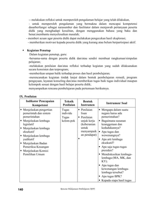 Rencana Pelaksanaan Pembelajaran (RPP)140
-- melakukan refleksi untuk memperoleh pengalaman belajar yang telah dilakukan,
- untuk memperoleh pengalaman yang bermakna dalam mencapai kompetensi
dasarberfungsi sebagai narasumber dan fasilitator dalam menjawab pertanyaan peserta
didik yang menghadapi kesulitan, dengan menggunakan bahasa yang baku dan
benar;membantu menyelesaikan masalah;
- memberi acuan agar peserta didik dapat melakukan pengecekan hasil eksplorasi;
- memberikan motivasi kepada peserta didik yang kurang atau belum berpartisipasi aktif.
 Kegiatan Penutup
Dalam kegiatan penutup, guru:
-bersama-sama dengan peserta didik dan/atau sendiri membuat rangkuman/simpulan
pelajaran;
-melakukan penilaian dan/atau refleksi terhadap kegiatan yang sudah dilaksanakan
secara konsisten dan terprogram;
-memberikan umpan balik terhadap proses dan hasil pembelajaran;
-merencanakan kegiatan tindak lanjut dalam bentuk pembelajaran remedi, program
pengayaan, layanan konseling dan/atau memberikan tugas baik tugas individual maupun
kelompok sesuai dengan hasil belajar peserta didik;
menyampaikan rencana pembelajaran pada pertemuan berikutnya.
IX. Penilaian
Indikator Pencapaian
Kompetensi
Teknik
Penilaian
Bentuk
Instrumen
Instrumen/ Soal
 Menjelaskan pengertian
pemerintah dan sistem
pemerintahan
 Menjelaskan lembaga
legislatif
 Menjelaskan lembaga
eksekutif
 Menjelaskan lembaga
yudikatif
 Menjelaskan Badan
Pemeriksa Keuangan
 Menjelaskan Komisi
Pemilihan Umum
Tugas
individu
Tugas
kelom-pok
 Penilaian
lisan
 Penilaian
unjuk kerja
(keberanian
untuk
menyampaik
an pendapat)

 Mengapa dalam suatu
negara harus ada
pemerintahan?
 Bagaimana susunan
keanggotaan dan
kedudukannya?
 Apa tugas dan
wewenangnya?
 Apa arti lembaga
eksekutif?
 Apa saja tugas-tugas
presiden?
 Mendiskusikan lembaga-
lembaga (MA, MK, dan
KY).
 Apa tugas dan
kewenangan lembaga-
lembaga tersebut?
 Apa tugas BPK?
 Kepada siapa hasil tugas
 