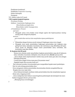Rencana Pelaksanaan Pembelajaran (RPP) 115
Pendekatan kontekstual.
Pendekatan Cooperative Learning.
Diskus ikelompok.
Penugasan.
VII. Alokasi waktu:4x35 menit
VIII.Langkah-langkah Kegiatan
Pertemuan Pertama
Indikator:’menjelaskan lingkungan desa
.Menyebutkan perangkat desa
Menyebutkan sumber keuangan desa
A Pendahuluan:10 menit
apersepsi :
– Mengajak semua siswa berdoa sesuai dengan agama dan kepercayaannya masing-
masing untuk mengawali pelajaran.
motivasi :
_guru memberikan motivasi dan menjelaskan tujuan pembelajaran
_.
– Dilanjutkan dengan bertanya jawab tentang di lingkungan mana siswa tinggal.
– Mengajak siswa untuk menyebutkan lingkungan pemerintahan dari tingkatan yang
paling kecil (desa, kelurahan, kecamatan, dan seterusnya) yang dibimbing oleh guru.
Tanya jawab ini dikaitkan dengan sistem pemerintahan (desa, kelurahan, dan
kecamatan) yang akan dibahas.
B. Kegiatan Inti:50 menit
Semua siswa diminta untuk menyebutkan tingkatan pemerintahan yang ada di Indonesia
(desa, kelurahan, kecamatan, kabupaten, kota, dan provinsi), (berani ,percaya diri)
_Siswa diajak untuk eksplorasimateri melalui tanya jawab antara guru dan siswa dengan
beberapa pertanyaan.
Contoh kamu tinggal di desa mana,atau di kecamatan mana?
Siapakah kepala desa nya,atau lurah nya?.
; Dari informasi jawaban siswa,kemudian guru mengarahkan kepada materi pembelajara
Hari ini yaitu tentang pemerintahan desa .
Siswa mengamati struktur pemerintahan desa,kemudian diminta mengidentifikasi pe
Rangkat desa.(rasa ingin tahu)
_Siswa bekerja kelompok membuat struktu pemerintahan desa dan menjelaskan tugasnya
(kerja sama, tanggung jawab).
. _Siswa melaporkan hasil diskusi secara bergiliran perkelompok dan kelompok lain mem-
berikan tanggapan.(berani, percaya diri)
_Memajang karya siswa(bangga)
i
 