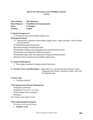 Rencana Pelaksanaan Pembelajaran (RPP) 143
RENCANA PELAKSANAAN PEMBELAJARAN
( R P P )
Nama Sekolah : SDN Babadan I
Mata Pelajaran : Pendidikan Kewarganegaraan
Kelas : IV (Empat)
Semester : 2 (Dua)
.
I. Standar Kompetensi**
3.1 Mengenal sistem pemerintahan tingkat pusat.
II.Kompetensi Dasar
3.2 Menyebutkan organisasi pemerintahan tingkat pusat, seperti presiden, wakil presiden,
dan para menteri.
III.IndikatorPencapaian kompetensi
Memahami lembaga eksekutif (presiden)
Menyebutkan lembaga yang mengangkat dan memberhentikan mentri
Menyebutkan nama departemen dalam kementrian
Menyebutkan tugas mentri dan departemen sebagai pembantu presiden
Membuat struktur organisasi pemerintahan tingkat pusat
IV.Tujuan Pembelajaran
 Siswa dapat memahami lembaga eksekutif (presiden).
 Karakter siswa yang diharapkan : Dapat dipercaya , Rasa hormat dan perhatian, Tekun ,
Tanggung jawab Berani , Integritas, Peduli Jujur dan
Kewarganegaraan .
V.Materi Ajar
 Lembaga eksekutif.
VI.Pendekatan dan Metode Pembelajaran
Pendekatan kontekstual.
Pendekatan Cooperative Learning.
Diskusi dengan teman sebangku.
Penugasan.
VII. Alokasi waktu:6jpx35 menit
VIII.Langkah-langkah Kegiatan
Pertemuan Pertama dan Kedua
 Kegiatan Awal
 