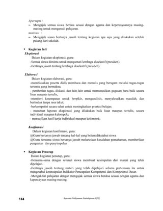 Rencana Pelaksanaan Pembelajaran (RPP)144
Apersepsi :
– Mengajak semua siswa berdoa sesuai dengan agama dan kepercayaannya masing-
masing untuk mengawali pelajaran.
motivasi :
– Mengajak siswa bertanya jawab tentang kegiatan apa saja yang dilakukan setelah
pulang dari sekolah.
 Kegiatan Inti
Eksplorasi
Dalam kegiatan eksplorasi, guru:
-Semua siswa diminta untuk mengamati lembaga eksekutif (presiden).
-Bertanya jawab tentang lembaga eksekutif (presiden).
Elaborasi
Dalam kegiatan elaborasi, guru:
-membiasakan peserta didik membaca dan menulis yang beragam melalui tugas-tugas
tertentu yang bermakna;
- pemberian tugas, diskusi, dan lain-lain untuk memunculkan gagasan baru baik secara
lisan maupun tertulis;
-memberi kesempatan untuk berpikir, menganalisis, menyelesaikan masalah, dan
bertindak tanpa rasa takut;
-berkompetisi secara sehat untuk meningkatkan prestasi belajar;
- membuat laporan eksplorasi yang dilakukan baik lisan maupun tertulis, secara
individual maupun kelompok;
- menyajikan hasil kerja individual maupun kelompok;
Konfirmasi
Dalam kegiatan konfirmasi, guru:
@Guru bertanya jawab tentang hal-hal yang belum diketahui siswa
@Guru bersama siswa bertanya jawab meluruskan kesalahan pemahaman, memberikan
penguatan dan penyimpulan
 Kegiatan Penutup
Dalam kegiatan penutup, guru:
-Bersama-sama dengan seluruh siswa membuat kesimpulan dari materi yang telah
dipelajari.
-Bertanya jawab tentang materi yang telah dipelajari selama pertemuan itu untuk
mengetahui ketercapaian Indikator Pencapaian Kompetensi dan Kompetensi Dasar.
-Mengakhiri pelajaran dengan mengajak semua siswa berdoa sesuai dengan agama dan
kepercayaan masing-masing.
 