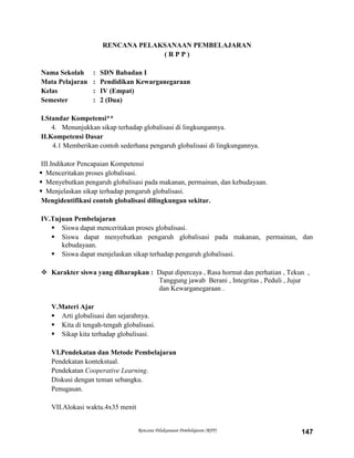 Rencana Pelaksanaan Pembelajaran (RPP) 147
RENCANA PELAKSANAAN PEMBELAJARAN
( R P P )
Nama Sekolah : SDN Babadan I
Mata Pelajaran : Pendidikan Kewarganegaraan
Kelas : IV (Empat)
Semester : 2 (Dua)
I.Standar Kompetensi**
4. Menunjukkan sikap terhadap globalisasi di lingkungannya.
II.Kompetensi Dasar
4.1 Memberikan contoh sederhana pengaruh globalisasi di lingkungannya.
III.Indikator Pencapaian Kompetensi
 Menceritakan proses globalisasi.
 Menyebutkan pengaruh globalisasi pada makanan, permainan, dan kebudayaan.
 Menjelaskan sikap terhadap pengaruh globalisasi.
Mengidentifikasi contoh globalisasi dilingkungan sekitar.
IV.Tujuan Pembelajaran
 Siswa dapat menceritakan proses globalisasi.
 Siswa dapat menyebutkan pengaruh globalisasi pada makanan, permainan, dan
kebudayaan.
 Siswa dapat menjelaskan sikap terhadap pengaruh globalisasi.
 Karakter siswa yang diharapkan : Dapat dipercaya , Rasa hormat dan perhatian , Tekun ,
Tanggung jawab Berani , Integritas , Peduli , Jujur
dan Kewarganegaraan .
V.Materi Ajar
 Arti globalisasi dan sejarahnya.
 Kita di tengah-tengah globalisasi.
 Sikap kita terhadap globalisasi.
VI.Pendekatan dan Metode Pembelajaran
Pendekatan kontekstual.
Pendekatan Cooperative Learning.
Diskusi dengan teman sebangku.
Penugasan.
VII.Alokasi waktu.4x35 menit
 