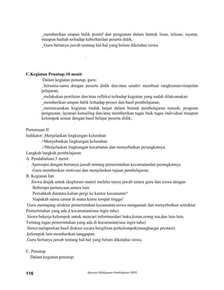 Rencana Pelaksanaan Pembelajaran (RPP)116
_memberikan umpan balik positif dan penguatan dalam bentuk lisan, tulisan, isyarat,
maupun hadiah terhadap keberhasilan peserta didik,
_Guru bertanya jawab tentang hal-hal yang belum diketahui siswa.
.
C.Kegiatan Penutup:10 menit
Dalam kegiatan penutup, guru:
_bersama-sama dengan peserta didik dan/atau sendiri membuat rangkuman/simpulan
pelajaran;
_melakukan penilaian dan/atau refleksi terhadap kegiatan yang sudah dilaksanakan
_memberikan umpan balik terhadap proses dan hasil pembelajaran;
_merencanakan kegiatan tindak lanjut dalam bentuk pembelajaran remedi, program
pengayaan, layanan konseling dan/atau memberikan tugas baik tugas individual maupun
kelompok sesuai dengan hasil belajar peserta didik;
Pertemuan II
Indikator:.Menjelaskan lingkungan kelurahan
>Menyebutkan lingkungan kelurahan
.>Menjelaskan lingkungan kecamatan dan menyebutkan perangkatnya.
Langkah langkah pembelajaran
A. Pendahuluan:5 menit
. Apersepsi dengan bertanya jawab tentang pemerintahan kecamatandan perangkatnya
.Guru memberikan motivasi dan menjelaskan tujuan pembelajaran.
B. Kegiatan Inti
.Siswa diajak untuk eksplorasi materi melalui tanya jawab antara guru dan siswa dengan
Beberapa pertanyaan,antara lain:
Pernahkah diantara kalian pergi ke kantor kecamatan?
Siapakah nama camat di mana kamu tempat tingga!
Guru memajang struktur pemerintahan kecamatan,siswa mengamati dan menyebutkan setruktur
Pemerintahan yang ada d kecamatan(rasa ingin tahu)
.Siswa bekerja kelompok untuk mencari informasidari buku,koran,orang tua,dan lain-lain,
Tentang tugas pemerintahan yang ada di kecamatan(rasa ingin tahu)
.Siswa melaporkan hasil diskusi secara bergiliran perkelompok(menghargai prestasi)
.kelompok lain memberikan tanggapan.
.Guru bertanya jawab tentang hal-hal yang belum diketahui siswa.
C. Penutup
Dalam kegiatan penutup:
 