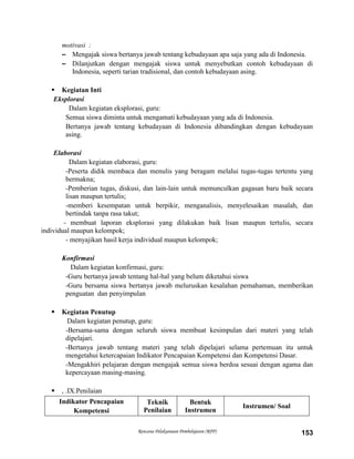 Rencana Pelaksanaan Pembelajaran (RPP) 153
motivasi :
– Mengajak siswa bertanya jawab tentang kebudayaan apa saja yang ada di Indonesia.
– Dilanjutkan dengan mengajak siswa untuk menyebutkan contoh kebudayaan di
Indonesia, seperti tarian tradisional, dan contoh kebudayaan asing.
 Kegiatan Inti
Eksplorasi
Dalam kegiatan eksplorasi, guru:
Semua siswa diminta untuk mengamati kebudayaan yang ada di Indonesia.
Bertanya jawab tentang kebudayaan di Indonesia dibandingkan dengan kebudayaan
asing.
Elaborasi
Dalam kegiatan elaborasi, guru:
-Peserta didik membaca dan menulis yang beragam melalui tugas-tugas tertentu yang
bermakna;
-Pemberian tugas, diskusi, dan lain-lain untuk memunculkan gagasan baru baik secara
lisan maupun tertulis;
-memberi kesempatan untuk berpikir, menganalisis, menyelesaikan masalah, dan
bertindak tanpa rasa takut;
- membuat laporan eksplorasi yang dilakukan baik lisan maupun tertulis, secara
individual maupun kelompok;
- menyajikan hasil kerja individual maupun kelompok;
Konfirmasi
Dalam kegiatan konfirmasi, guru:
-Guru bertanya jawab tentang hal-hal yang belum diketahui siswa
-Guru bersama siswa bertanya jawab meluruskan kesalahan pemahaman, memberikan
penguatan dan penyimpulan
 Kegiatan Penutup
Dalam kegiatan penutup, guru:
-Bersama-sama dengan seluruh siswa membuat kesimpulan dari materi yang telah
dipelajari.
-Bertanya jawab tentang materi yang telah dipelajari selama pertemuan itu untuk
mengetahui ketercapaian Indikator Pencapaian Kompetensi dan Kompetensi Dasar.
-Mengakhiri pelajaran dengan mengajak semua siswa berdoa sesuai dengan agama dan
kepercayaan masing-masing.
 , .IX.Penilaian
Indikator Pencapaian
Kompetensi
Teknik
Penilaian
Bentuk
Instrumen
Instrumen/ Soal
 