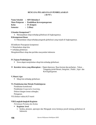 Rencana Pelaksanaan Pembelajaran (RPP)156
RENCANA PELAKSANAAN PEMBELAJARAN
( R P P )
Nama Sekolah : SDN Babadan I
Mata Pelajaran : Pendidikan Kewarganegaraan
Kelas : IV (Empat)
Semester : 2 (Dua)
I.Standar Kompetensi**
4. Menunjukkan sikap terhadap globalisasi di lingkungannya.
II.Kompetensi Dasar
4.3 Menentukan sikap terhadap pengaruh globalisasi yang terjadi di lingkungannya.
III.Indikator Pencapaian kompetensi
 Menjelaskan sikap kita
 terhadap globalisasi.
Mengidentifikasi sikap dan perilaku masyarakat indonesia
IV.Tujuan Pembelajaran
 Siswa dapat menjelaskan sikap kita terhadap globalisasi.
 Karakter siswa yang diharapkan : Dapat dipercaya Rasa hormat dan perhatian , Tekun ,
Tanggung jawab Berani, Integritas , Peduli , Jujur dan
Kewarganegaraan.
V.Materi Ajar
 Sikap kita terhadap globalisasi.
VI. Pendekatan dan Metode Pembelajaran
Pendekatan kontekstual.
Pendekatan Cooperative Learning.
Diskusi dengan teman sebangku.
Penugasan.
VII.Alokasi waktu;4x35 menit
VIII.Langkah-langkah Kegiatan
Pertemuan Pertama dan Kedua
 Kegiatan Awal
– berdoa, presensi, apersepsi dan Mengajak siswa bertanya jawab tentang globalisasi di
Indonesia
 