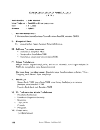 Rencana Pelaksanaan Pembelajaran (RPP)162
RENCANA PELAKSANAAN PEMBELAJARAN
( R P P )
Nama Sekolah : SDN Babadan I
Mata Pelajaran : Pendidikan Kewarganegaraan
Kelas : V (Lima)
Semester : I (Satu)
I. Setandar kompetensi**
1. Memahami pentingnya keutuhan Negara Kesatuan Republik Indonesia (NKRI).
II. Kompetensi Dasar
1.1. Medeskripsikan Negara Kesatuan Republik Indonesia.
III. Indikator Pencapaian kompetensi
 Menjelaskan pengertian NKRI
 Menyebutkan dasar hukum NKRI
 Menjelaskan satuan dasar otonomi dalam NKRI
IV. Tujuan Pembelajaran
Dengan melalui kegiatan tanya jawab, dan diskusi kelompok, siswa dapat menjelaskan
NKRI dan menyebutkan nama daerah otononomi
Karakter siswa yang diharapkan : Dapat dipercaya, Rasa hormat dan perhatian , Tekun ,
Tanggung jawab, Berani , Jujur, menghargai
V. Materi Ajar
 Batas wilayah NKRI, luas wilayah NKRI, posisi lintang dan bujurnya, serta tujuan
penetapan batas-batas fisik NKRI.
 Fungsi wilayah darat, laut, dan udara NKRI.
VI. VI. Pendekatan dan Metode Pembelajaran
 Pendekatan Kontekstual.
 Pendekatan Cooperative Learning.
 Kelompok
 Tanya jawab.
 Ceramah.
 Penugasan.
VII. Alokasi waktu;
4x35(2xpertemuan)
 