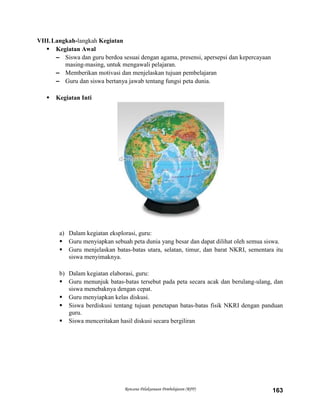 Rencana Pelaksanaan Pembelajaran (RPP) 163
VIII.Langkah-langkah Kegiatan
 Kegiatan Awal
– Siswa dan guru berdoa sesuai dengan agama, presensi, apersepsi dan kepercayaan
masing-masing, untuk mengawali pelajaran.
– Memberikan motivasi dan menjelaskan tujuan pembelajaran
– Guru dan siswa bertanya jawab tentang fungsi peta dunia.
 Kegiatan Inti
a) Dalam kegiatan eksplorasi, guru:
 Guru menyiapkan sebuah peta dunia yang besar dan dapat dilihat oleh semua siswa.
 Guru menjelaskan batas-batas utara, selatan, timur, dan barat NKRI, sementara itu
siswa menyimaknya.
b) Dalam kegiatan elaborasi, guru:
 Guru menunjuk batas-batas tersebut pada peta secara acak dan berulang-ulang, dan
siswa menebaknya dengan cepat.
 Guru menyiapkan kelas diskusi.
 Siswa berdiskusi tentang tujuan penetapan batas-batas fisik NKRI dengan panduan
guru.
 Siswa menceritakan hasil diskusi secara bergiliran
 