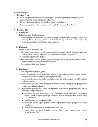 Rencana Pelaksanaan Pembelajaran (RPP) 169
Pertemuan Ketiga
 Kegiatan Awal
– Siswa dan guru berdoa sesuai dengan agama, presensi, apersepsi dan kepercayaan
masing-masing, untuk mengawali pelajaran.
– Memberikan motivasi dan menjelaskan tujuan pembelajaran
– Guru mengajak siswa bertanya jawab tentang kebiasaan membaca buku.
 Kegiatan Inti
 Eksplorasi
Dalam kegiatan eksplorasi, guru:
Guru memperkenalkan kosakata dalam berbagai segi kehidupan bernegara (misalnya
kata “politik”, “sosial”, “budaya”, “ekonomi”, “pertahanan-keamanan”), lalu
menjelaskan makna kata-kata itu secara general.
 Elaborasi
Dalam kegiatan elaborasi, guru:
Siswa dan guru bertanya jawab tentang makna kesatuan wilayah Indonesia dari segi
politik, sosial, budaya, ekonomi, pertahanan-keamanan secara general.
Guru menyiapkan kelas diskusi.
Siswa berdiskusi tentang makna kesatuan wilayah Indonesia dari segi politik, sosial,
budaya, ekonomi, dan pertahanan-keamanan.
Siswa melaporkan hasil diskusi.
 Konfirmasi
Dalam kegiatan konfirmasi, guru:
memberikan umpan balik positif dan penguatan dalam bentuk lisan, tulisan, isyarat,
maupun hadiah terhadap keberhasilan peserta didik,
memberikan konfirmasi terhadap hasil eksplorasi dan elaborasi peserta didik melalui
berbagai sumber,
memfasilitasi peserta didik melakukan refleksi untuk memperoleh pengalaman
belajar yang telah dilakukan,
memfasilitasi peserta didik untuk memperoleh pengalaman yang bermakna dalam
mencapai kompetensi dasar:
 berfungsi sebagai narasumber dan fasilitator dalam menjawab pertanyaan
peserta didik yang menghadapi kesulitan, dengan menggunakan bahasa yang
baku dan benar;
 membantu menyelesaikan masalah;
 memberi acuan agar peserta didik dapat melakukan pengecekan hasil
eksplorasi;
 memberi informasi untuk bereksplorasi lebih jauh;
 memberikan motivasi kepada peserta didik yang kurang atau belum
berpartisipasi aktif.
 
