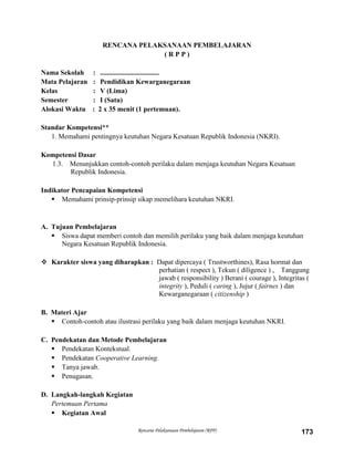 Rencana Pelaksanaan Pembelajaran (RPP) 173
RENCANA PELAKSANAAN PEMBELAJARAN
( R P P )
Nama Sekolah : ..................................
Mata Pelajaran : Pendidikan Kewarganegaraan
Kelas : V (Lima)
Semester : I (Satu)
Alokasi Waktu : 2 x 35 menit (1 pertemuan).
Standar Kompetensi**
1. Memahami pentingnya keutuhan Negara Kesatuan Republik Indonesia (NKRI).
Kompetensi Dasar
1.3. Menunjukkan contoh-contoh perilaku dalam menjaga keutuhan Negara Kesatuan
Republik Indonesia.
Indikator Pencapaian Kompetensi
 Memahami prinsip-prinsip sikap memelihara keutuhan NKRI.
A. Tujuan Pembelajaran
 Siswa dapat memberi contoh dan memilih perilaku yang baik dalam menjaga keutuhan
Negara Kesatuan Republik Indonesia.
 Karakter siswa yang diharapkan : Dapat dipercaya ( Trustworthines), Rasa hormat dan
perhatian ( respect ), Tekun ( diligence ) , Tanggung
jawab ( responsibility ) Berani ( courage ), Integritas (
integrity ), Peduli ( caring ), Jujur ( fairnes ) dan
Kewarganegaraan ( citizenship )
B. Materi Ajar
 Contoh-contoh atau ilustrasi perilaku yang baik dalam menjaga keutuhan NKRI.
C. Pendekatan dan Metode Pembelajaran
 Pendekatan Kontekstual.
 Pendekatan Cooperative Learning.
 Tanya jawab.
 Penugasan.
D. Langkah-langkah Kegiatan
Pertemuan Pertama
 Kegiatan Awal
 