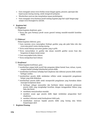 Rencana Pelaksanaan Pembelajaran (RPP)174
– Guru mengajak semua siswa berdoa sesuai dengan agama, presensi, apersepsi dan
kepercayaan masing-masing, untuk mengawali pelajaran.
– Memberikan motivasi dan menjelaskan tujuan pembelajaran
– Guru mengajak siswa bertanya jawab tentang kegiatan pagi hari sejak bangun pagi
sampai siswa berangkat ke sekolah.
 Kegiatan Inti
 Eksplorasi
Dalam kegiatan eksplorasi, guru:
Siswa dan guru bertanya jawab secara general tentang masalah-masalah keutuhan
NKRI.
 Elaborasi
Dalam kegiatan elaborasi, guru:
Guru meminta siswa menyiapkan fotokopi gambar yang ada pada buku teks dan
cryon atau pensil warna masing-masing.
Siswa mulai bekerja mewarnai gambar yang ia pilih.
Siswa menceritakan isi gambar dan alasan memilih gambar secara lisan dan
bergantian di depan teman-teman
Guru menyiapkan kelas diskusi.
Siswa melaporkan hasil diskusi.
 Konfirmasi
Dalam kegiatan konfirmasi, guru:
memberikan umpan balik positif dan penguatan dalam bentuk lisan, tulisan, isyarat,
maupun hadiah terhadap keberhasilan peserta didik,
memberikan konfirmasi terhadap hasil eksplorasi dan elaborasi peserta didik melalui
berbagai sumber,
memfasilitasi peserta didik melakukan refleksi untuk memperoleh pengalaman
belajar yang telah dilakukan,
memfasilitasi peserta didik untuk memperoleh pengalaman yang bermakna dalam
mencapai kompetensi dasar:
 berfungsi sebagai narasumber dan fasilitator dalam menjawab pertanyaan
peserta didik yang menghadapi kesulitan, dengan menggunakan bahasa yang
baku dan benar;
 membantu menyelesaikan masalah;
 memberi acuan agar peserta didik dapat melakukan pengecekan hasil
eksplorasi;
 memberi informasi untuk bereksplorasi lebih jauh;
 memberikan motivasi kepada peserta didik yang kurang atau belum
berpartisipasi aktif.
 Kegiatan Penutup
 