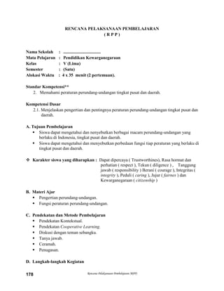 Rencana Pelaksanaan Pembelajaran (RPP)178
RENCANA PELAKSANAAN PEMBELAJARAN
( R P P )
Nama Sekolah : ..................................
Mata Pelajaran : Pendidikan Kewarganegaraan
Kelas : V (Lima)
Semester : (Satu)
Alokasi Waktu : 4 x 35 menit (2 pertemuan).
Standar Kompetensi**
2. Memahami peraturan perundang-undangan tingkat pusat dan daerah.
Kompetensi Dasar
2.1. Menjelaskan pengertian dan pentingnya peraturan perundang-undangan tingkat pusat dan
daerah.
A. Tujuan Pembelajaran
 Siswa dapat mengetahui dan nenyebutkan berbagai macam perundang-undangan yang
berlaku di Indonesia, tingkat pusat dan daerah.
 Siswa dapat mengetahui dan menyebutkan perbedaan fungsi tiap peraturan yang berlaku di
tingkat pusat dan daerah.
 Karakter siswa yang diharapkan : Dapat dipercaya ( Trustworthines), Rasa hormat dan
perhatian ( respect ), Tekun ( diligence ) , Tanggung
jawab ( responsibility ) Berani ( courage ), Integritas (
integrity ), Peduli ( caring ), Jujur ( fairnes ) dan
Kewarganegaraan ( citizenship )
B. Materi Ajar
 Pengertian perundang-undangan.
 Fungsi peraturan perundang-undangan.
C. Pendekatan dan Metode Pembelajaran
 Pendekatan Kontekstual.
 Pendekatan Cooperative Learning.
 Diskusi dengan teman sebangku.
 Tanya jawab.
 Ceramah.
 Penugasan.
D. Langkah-langkah Kegiatan
 