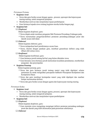 Rencana Pelaksanaan Pembelajaran (RPP) 179
Pertemuan Pertama
 Kegiatan Awal
– Siswa dan guru berdoa sesuai dengan agama , presensi, apersepsi dan kepercayaan
masing-masing, untuk mengawali pelajaran.
– Memberikan motivasi dan menjelaskan tujuan pembelajaran
– Guru bertanya kepada siswa tentang kegiatan mereka ketika bangun pagi.
 Kegiatan Inti
 Eksplorasi
Dalam kegiatan eksplorasi, guru:
Siswa diajak untuk membaca pengantar Bab Peraturan Perundang-Undangan pada.
Siswa merumuskan pengertian/definisi peraturan perundang-undangan pusat dan
daerah secara individual.
 Elaborasi
Dalam kegiatan elaborasi, guru:
Siswa melaporkan hasil pemikirannya secara lisan.
Siswa, disertai dengan panduan guru, membuat generalisasi definisi yang telah
dibuat oleh semua siswa.
 Konfirmasi
Dalam kegiatan konfirmasi, guru:
Guru bertanya jawab tentang hal-hal yang belum diketahui siswa
Guru bersama siswa bertanya jawab meluruskan kesalahan pemahaman, memberikan
penguatan dan penyimpulan
 Kegiatan Penutup
Dalam kegiatan penutup, guru:
Siswa dan guru bertanya jawab tentang materi yang telah dipelajari selama
pertemuan itu untuk mengetahui pencapaian Indikator Pencapaian Kompetensi dan
Kompetensi Dasar.
Siswa dan guru membuat kesimpulan materi yang telah dipelajari dan manfaat
belajar merumuskan definisi.
Siswa dan guru berdoa sesuai dengan agama dan kepercayaan masing-masing.
Pertemuan Kedua
 Kegiatan Awal
– Siswa dan guru berdoa sesuai dengan agama, presensi, apersepsi dan kepercayaan
masing-masing, untuk mengawali pelajaran.
– Memberikan motivasi dan menjelaskan tujuan pembelajaran
 Kegiatan Inti
 Eksplorasi
Dalam kegiatan eksplorasi, guru:
Guru meminta siswa mengulang mengingat definisi peraturan perundang-undangan
pusat dan daerah yang telah dirumuskan pada pertemuan sebelumnya.
 Elaborasi
 