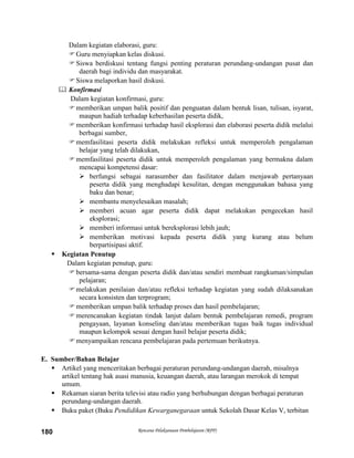 Rencana Pelaksanaan Pembelajaran (RPP)180
Dalam kegiatan elaborasi, guru:
Guru menyiapkan kelas diskusi.
Siswa berdiskusi tentang fungsi penting peraturan perundang-undangan pusat dan
daerah bagi individu dan masyarakat.
Siswa melaporkan hasil diskusi.
 Konfirmasi
Dalam kegiatan konfirmasi, guru:
memberikan umpan balik positif dan penguatan dalam bentuk lisan, tulisan, isyarat,
maupun hadiah terhadap keberhasilan peserta didik,
memberikan konfirmasi terhadap hasil eksplorasi dan elaborasi peserta didik melalui
berbagai sumber,
memfasilitasi peserta didik melakukan refleksi untuk memperoleh pengalaman
belajar yang telah dilakukan,
memfasilitasi peserta didik untuk memperoleh pengalaman yang bermakna dalam
mencapai kompetensi dasar:
 berfungsi sebagai narasumber dan fasilitator dalam menjawab pertanyaan
peserta didik yang menghadapi kesulitan, dengan menggunakan bahasa yang
baku dan benar;
 membantu menyelesaikan masalah;
 memberi acuan agar peserta didik dapat melakukan pengecekan hasil
eksplorasi;
 memberi informasi untuk bereksplorasi lebih jauh;
 memberikan motivasi kepada peserta didik yang kurang atau belum
berpartisipasi aktif.
 Kegiatan Penutup
Dalam kegiatan penutup, guru:
bersama-sama dengan peserta didik dan/atau sendiri membuat rangkuman/simpulan
pelajaran;
melakukan penilaian dan/atau refleksi terhadap kegiatan yang sudah dilaksanakan
secara konsisten dan terprogram;
memberikan umpan balik terhadap proses dan hasil pembelajaran;
merencanakan kegiatan tindak lanjut dalam bentuk pembelajaran remedi, program
pengayaan, layanan konseling dan/atau memberikan tugas baik tugas individual
maupun kelompok sesuai dengan hasil belajar peserta didik;
menyampaikan rencana pembelajaran pada pertemuan berikutnya.
E. Sumber/Bahan Belajar
 Artikel yang menceritakan berbagai peraturan perundang-undangan daerah, misalnya
artikel tentang hak asasi manusia, keuangan daerah, atau larangan merokok di tempat
umum.
 Rekaman siaran berita televisi atau radio yang berhubungan dengan berbagai peraturan
perundang-undangan daerah.
 Buku paket (Buku Pendidikan Kewarganegaraan untuk Sekolah Dasar Kelas V, terbitan
 
