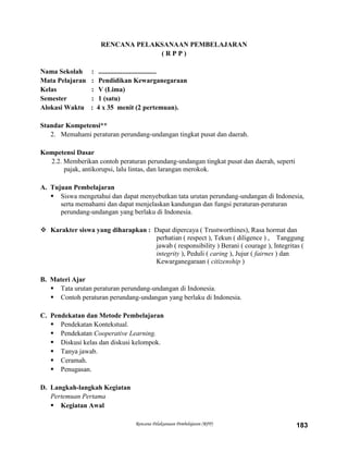 Rencana Pelaksanaan Pembelajaran (RPP) 183
RENCANA PELAKSANAAN PEMBELAJARAN
( R P P )
Nama Sekolah : ..................................
Mata Pelajaran : Pendidikan Kewarganegaraan
Kelas : V (Lima)
Semester : 1 (satu)
Alokasi Waktu : 4 x 35 menit (2 pertemuan).
Standar Kompetensi**
2. Memahami peraturan perundang-undangan tingkat pusat dan daerah.
Kompetensi Dasar
2.2. Memberikan contoh peraturan perundang-undangan tingkat pusat dan daerah, seperti
pajak, antikorupsi, lalu lintas, dan larangan merokok.
A. Tujuan Pembelajaran
 Siswa mengetahui dan dapat menyebutkan tata urutan perundang-undangan di Indonesia,
serta memahami dan dapat menjelaskan kandungan dan fungsi peraturan-peraturan
perundang-undangan yang berlaku di Indonesia.
 Karakter siswa yang diharapkan : Dapat dipercaya ( Trustworthines), Rasa hormat dan
perhatian ( respect ), Tekun ( diligence ) , Tanggung
jawab ( responsibility ) Berani ( courage ), Integritas (
integrity ), Peduli ( caring ), Jujur ( fairnes ) dan
Kewarganegaraan ( citizenship )
B. Materi Ajar
 Tata urutan peraturan perundang-undangan di Indonesia.
 Contoh peraturan perundang-undangan yang berlaku di Indonesia.
C. Pendekatan dan Metode Pembelajaran
 Pendekatan Kontekstual.
 Pendekatan Cooperative Learning.
 Diskusi kelas dan diskusi kelompok.
 Tanya jawab.
 Ceramah.
 Penugasan.
D. Langkah-langkah Kegiatan
Pertemuan Pertama
 Kegiatan Awal
 